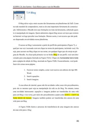 ©2009, C.A. dos Santos - Guia Básico para o uso do Moodle:


                  7.9 Blog


       O blog talvez seja a mais recente das ferramentas em plataformas de EaD. Como
na rede mundial de computadores, trata-se de uma importante ferramenta de comunica-
ção. Infelizmente o Moodle tem suas limitações no trato da ferramenta, sobretudo quan-
to à manipulação de imagens. Quem administra algum blog nesses serviços que existem
na Internet vai logo perceber essa limitação. Mesmo assim, é um recurso que não pode
ser dispensado em atividades nessa plataforma.


       O acesso ao blog é unicamente a partir do perfil dos participantes (Figura 7), o
qual por sua vez é acessado com um clique no nome do participante, incluindo você. Ou
seja, para acessar seu blog clique no seu nome, em qualquer lugar que ele esteja na pá-
gina do Moodle. Ao clicar pela primeira vez no botão Blog do seu perfil, você será dire-
cionado para uma página ilustrada na Figura 53(A). Clique em Acrescentar novo texto
para a página de edição do blog, mostrada na Figura 53(B). Essencialmente, você pode
fazer três coisas nessa página:


               1. Escrever textos simples, como você escreve em editores do tipo MS
                   Word.
               2. Inserir equações.
               3. Inserir imagens.


       A essa altura do tutorial, quase não há novidades sobre esses três procedimentos,
pois são os mesmos quer seja na manipulação da wiki ou do blog. No entanto, temos
uma novidade interessante: equações e imagens podem ser transferidas de uma wiki
para um blog e vice-versa, por meio dos procedimentos copiar-colar (Ctrl C – Ctrl V ou
botão direito do mouse). Imagens também podem ser transferidas dos anexos de uma
wiki para um blog.


       A Figura 53(B) ilustra o processo de transferência de uma imagem dos anexos
de uma wiki para o blog:




                                                                                      46
 