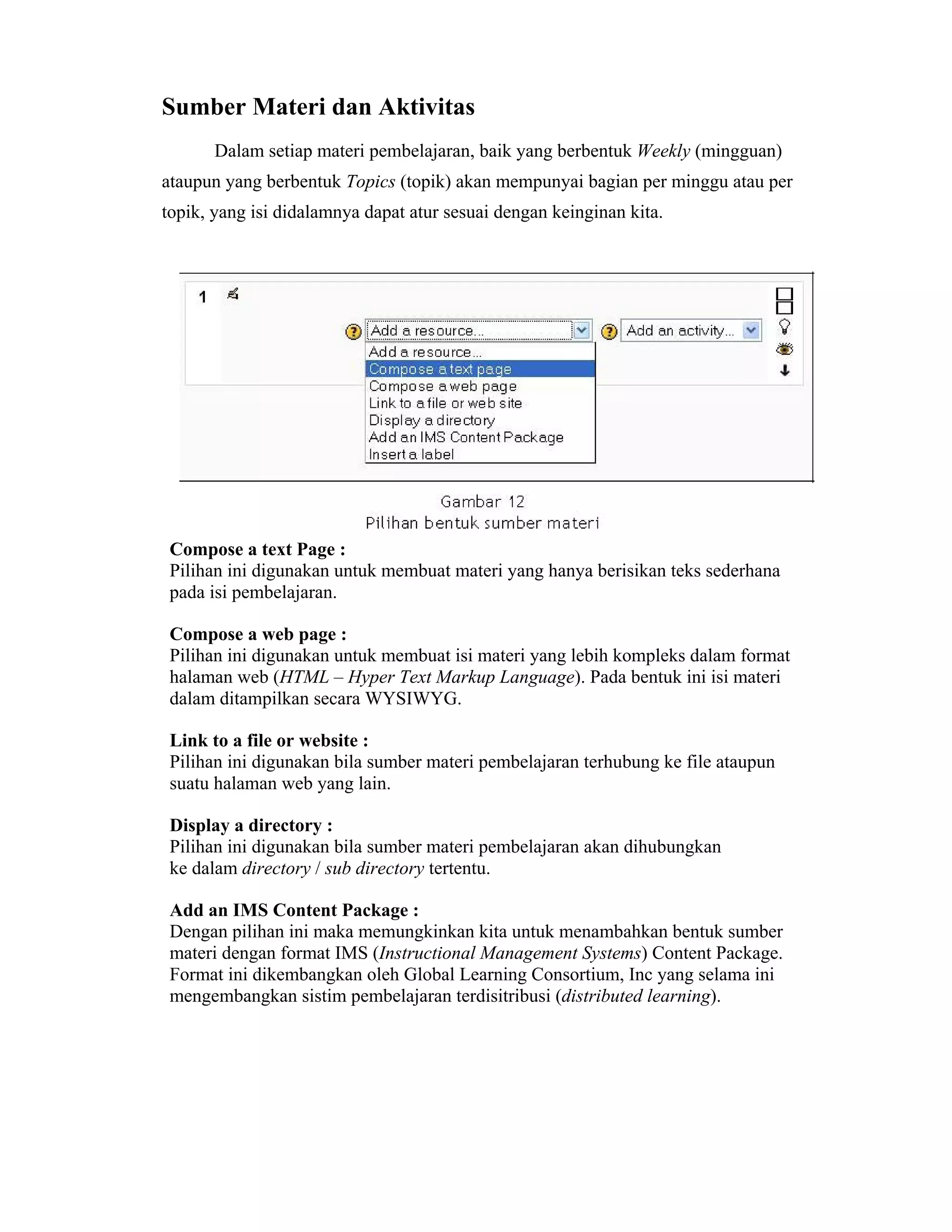 Sumber Materi dan Aktivitas 
Dalam setiap materi pembelajaran, baik yang berbentuk Weekly (mingguan) ataupun yang berbentuk Topics (topik) akan mempunyai bagian per minggu atau per topik, yang isi didalamnya dapat atur sesuai dengan keinginan kita. 
Compose a text Page : 
Pilihan ini digunakan untuk membuat materi yang hanya berisikan teks sederhana pada isi pembelajaran. 
Compose a web page : 
Pilihan ini digunakan untuk membuat isi materi yang lebih kompleks dalam format halaman web (HTML – Hyper Text Markup Language). Pada bentuk ini isi materi dalam ditampilkan secara WYSIWYG. 
Link to a file or website : 
Pilihan ini digunakan bila sumber materi pembelajaran terhubung ke file ataupun suatu halaman web yang lain. 
Display a directory : 
Pilihan ini digunakan bila sumber materi pembelajaran akan dihubungkan ke dalam directory / sub directory tertentu. 
Add an IMS Content Package : 
Dengan pilihan ini maka memungkinkan kita untuk menambahkan bentuk sumber materi dengan format IMS (Instructional Management Systems) Content Package. Format ini dikembangkan oleh Global Learning Consortium, Inc yang selama ini mengembangkan sistim pembelajaran terdisitribusi (distributed learning).  