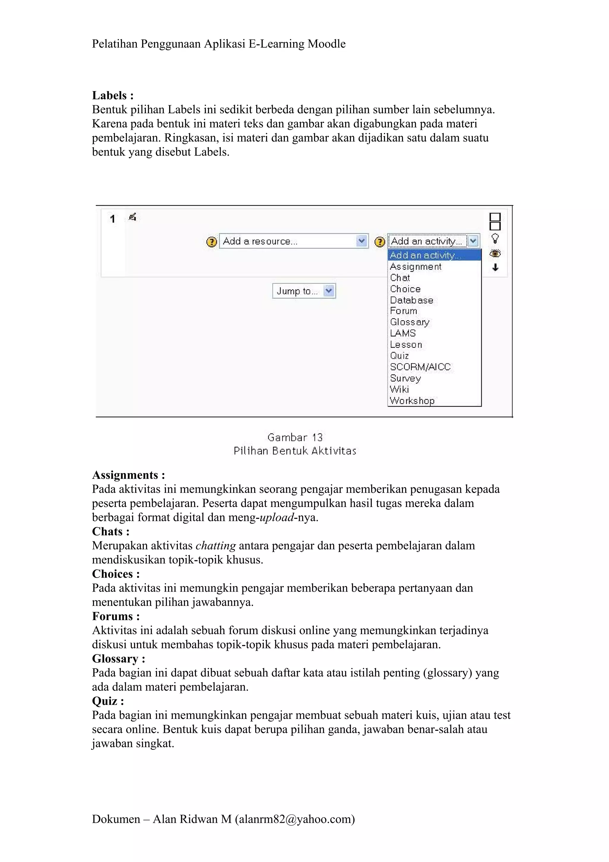 Pelatihan Penggunaan Aplikasi E-Learning Moodle 
Dokumen – Alan Ridwan M (alanrm82@yahoo.com) 
Labels : 
Bentuk pilihan Labels ini sedikit berbeda dengan pilihan sumber lain sebelumnya. Karena pada bentuk ini materi teks dan gambar akan digabungkan pada materi pembelajaran. Ringkasan, isi materi dan gambar akan dijadikan satu dalam suatu bentuk yang disebut Labels. 
Assignments : 
Pada aktivitas ini memungkinkan seorang pengajar memberikan penugasan kepada peserta pembelajaran. Peserta dapat mengumpulkan hasil tugas mereka dalam berbagai format digital dan meng-upload-nya. 
Chats : 
Merupakan aktivitas chatting antara pengajar dan peserta pembelajaran dalam mendiskusikan topik-topik khusus. 
Choices : 
Pada aktivitas ini memungkin pengajar memberikan beberapa pertanyaan dan menentukan pilihan jawabannya. 
Forums : 
Aktivitas ini adalah sebuah forum diskusi online yang memungkinkan terjadinya diskusi untuk membahas topik-topik khusus pada materi pembelajaran. 
Glossary : 
Pada bagian ini dapat dibuat sebuah daftar kata atau istilah penting (glossary) yang ada dalam materi pembelajaran. 
Quiz : 
Pada bagian ini memungkinkan pengajar membuat sebuah materi kuis, ujian atau test secara online. Bentuk kuis dapat berupa pilihan ganda, jawaban benar-salah atau jawaban singkat.  
