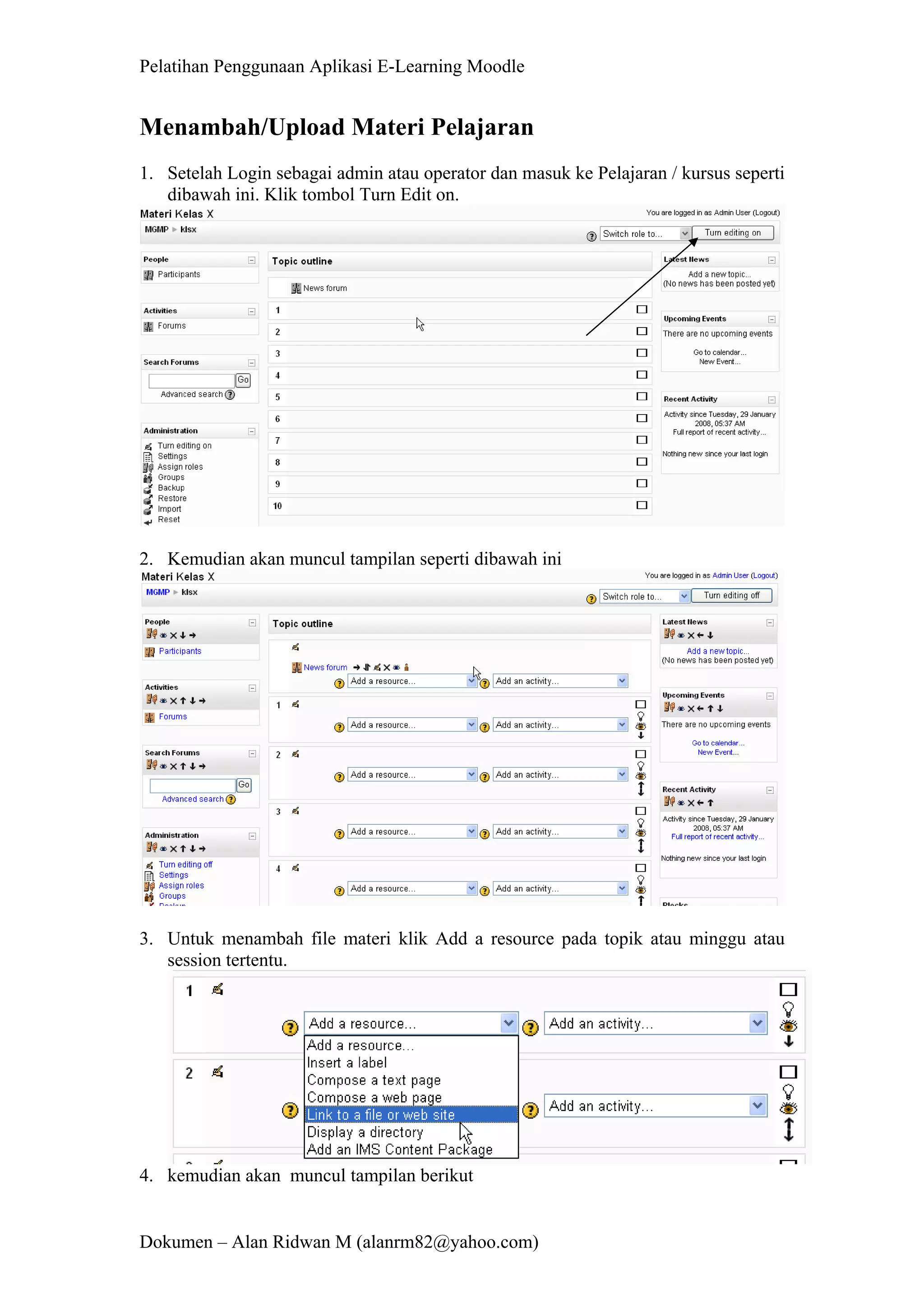 Pelatihan Penggunaan Aplikasi E-Learning Moodle 
Dokumen – Alan Ridwan M (alanrm82@yahoo.com) 
Menambah/Upload Materi Pelajaran 
1. Setelah Login sebagai admin atau operator dan masuk ke Pelajaran / kursus seperti dibawah ini. Klik tombol Turn Edit on. 
2. Kemudian akan muncul tampilan seperti dibawah ini 
3. Untuk menambah file materi klik Add a resource pada topik atau minggu atau session tertentu. 
4. kemudian akan muncul tampilan berikut  