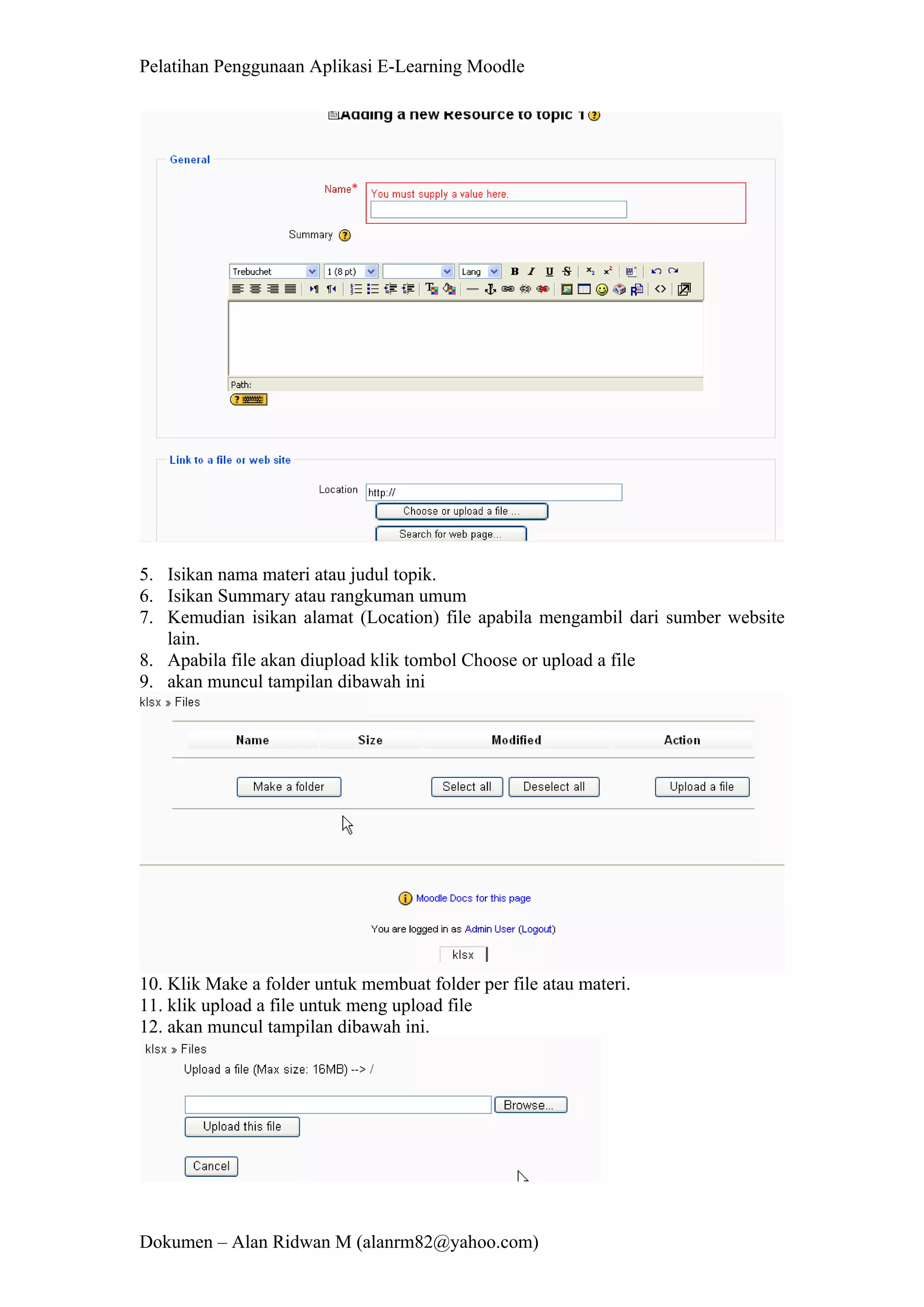 Pelatihan Penggunaan Aplikasi E-Learning Moodle 
Dokumen – Alan Ridwan M (alanrm82@yahoo.com) 
5. Isikan nama materi atau judul topik. 
6. Isikan Summary atau rangkuman umum 
7. Kemudian isikan alamat (Location) file apabila mengambil dari sumber website lain. 
8. Apabila file akan diupload klik tombol Choose or upload a file 
9. akan muncul tampilan dibawah ini 
10. Klik Make a folder untuk membuat folder per file atau materi. 
11. klik upload a file untuk meng upload file 
12. akan muncul tampilan dibawah ini.  