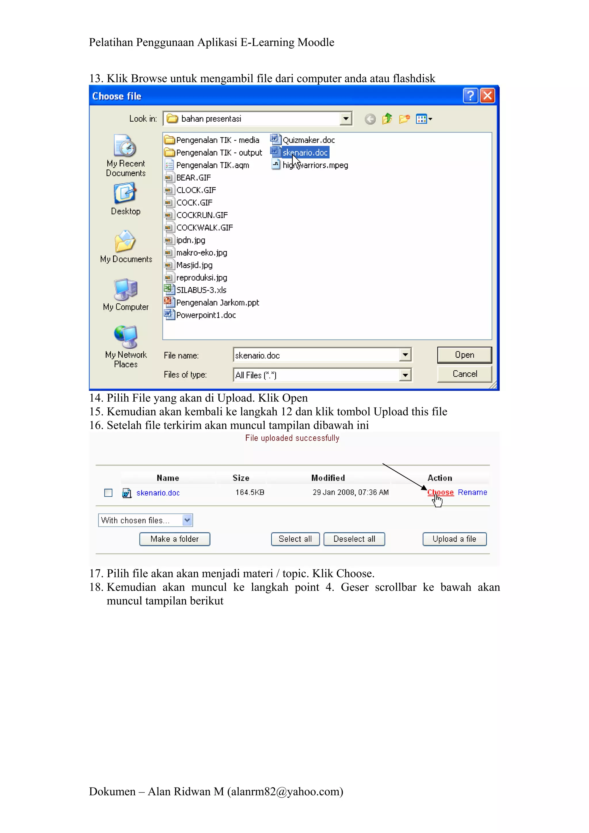 Pelatihan Penggunaan Aplikasi E-Learning Moodle 
Dokumen – Alan Ridwan M (alanrm82@yahoo.com) 
13. Klik Browse untuk mengambil file dari computer anda atau flashdisk 
14. Pilih File yang akan di Upload. Klik Open 
15. Kemudian akan kembali ke langkah 12 dan klik tombol Upload this file 
16. Setelah file terkirim akan muncul tampilan dibawah ini 
17. Pilih file akan akan menjadi materi / topic. Klik Choose. 
18. Kemudian akan muncul ke langkah point 4. Geser scrollbar ke bawah akan muncul tampilan berikut  
