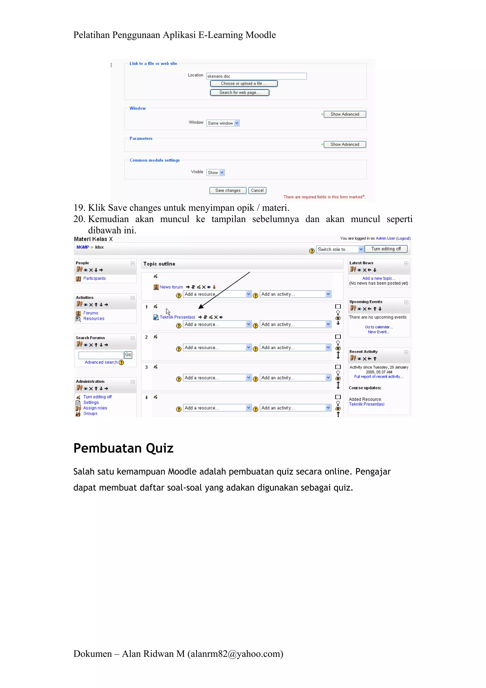 Pelatihan Penggunaan Aplikasi E-Learning Moodle 
Dokumen – Alan Ridwan M (alanrm82@yahoo.com) 
19. Klik Save changes untuk menyimpan opik / materi. 
20. Kemudian akan muncul ke tampilan sebelumnya dan akan muncul seperti dibawah ini. 
Pembuatan Quiz 
Salah satu kemampuan Moodle adalah pembuatan quiz secara online. Pengajar dapat membuat daftar soal-soal yang adakan digunakan sebagai quiz.  