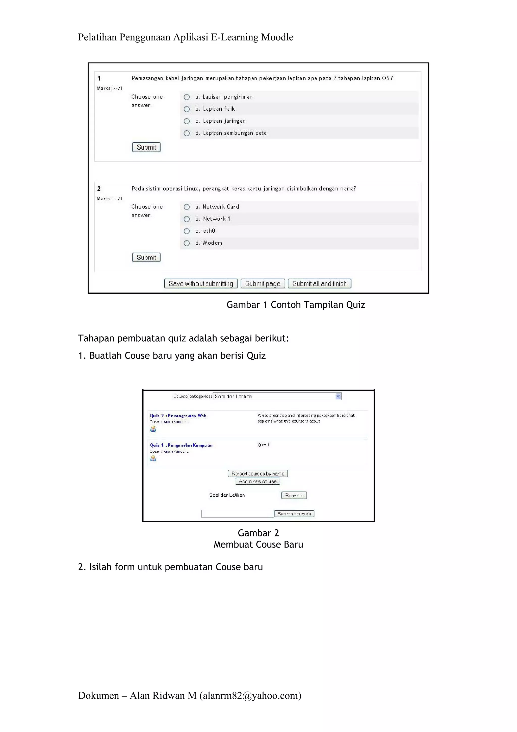 Pelatihan Penggunaan Aplikasi E-Learning Moodle 
Dokumen – Alan Ridwan M (alanrm82@yahoo.com) 
Gambar 1 Contoh Tampilan Quiz 
Tahapan pembuatan quiz adalah sebagai berikut: 
1. Buatlah Couse baru yang akan berisi Quiz 
Gambar 2 Membuat Couse Baru 
2. Isilah form untuk pembuatan Couse baru  