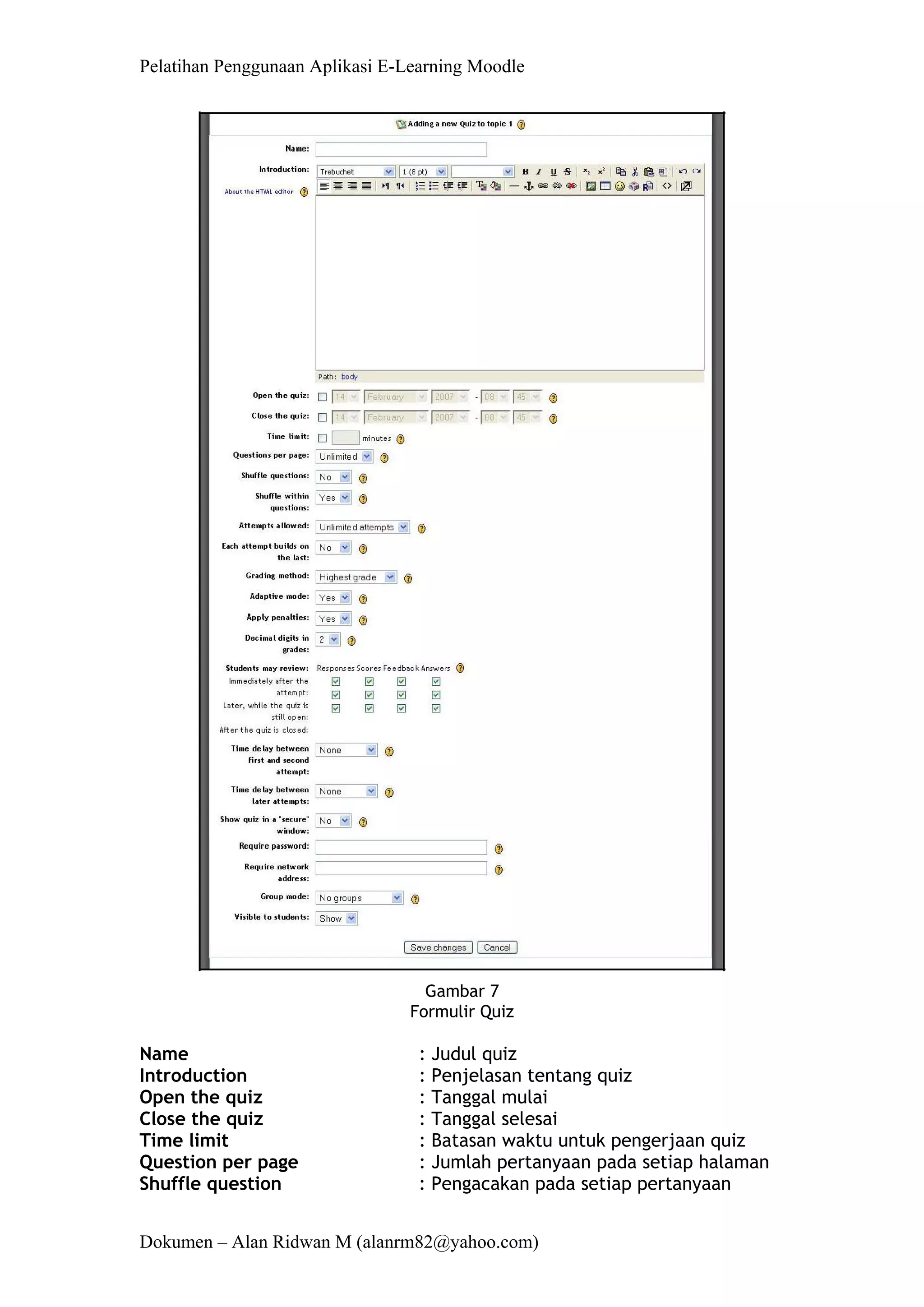 Pelatihan Penggunaan Aplikasi E-Learning Moodle 
Dokumen – Alan Ridwan M (alanrm82@yahoo.com) 
Gambar 7 Formulir Quiz 
Name : Judul quiz 
Introduction : Penjelasan tentang quiz 
Open the quiz : Tanggal mulai 
Close the quiz : Tanggal selesai 
Time limit : Batasan waktu untuk pengerjaan quiz 
Question per page : Jumlah pertanyaan pada setiap halaman 
Shuffle question : Pengacakan pada setiap pertanyaan  