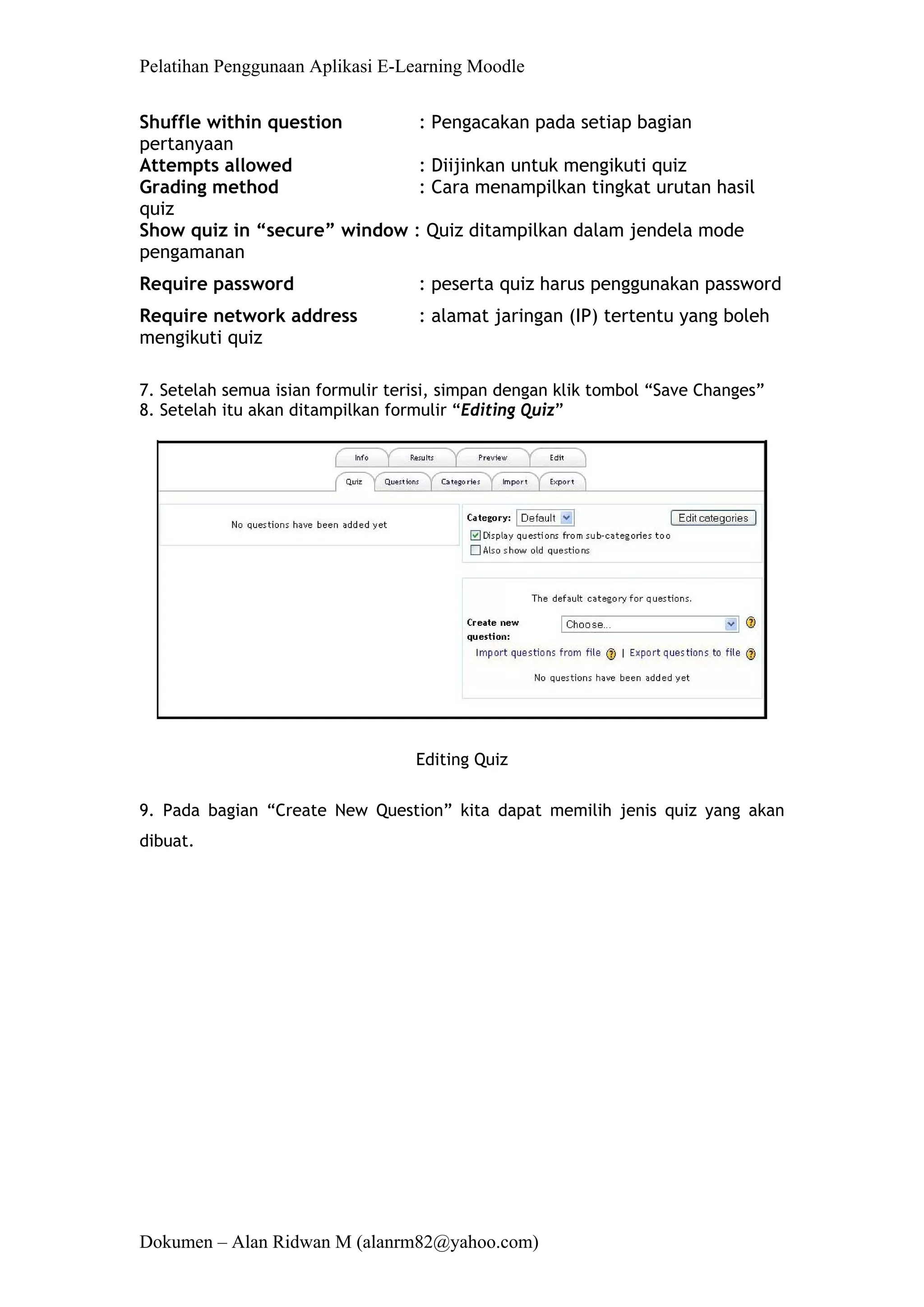Pelatihan Penggunaan Aplikasi E-Learning Moodle 
Dokumen – Alan Ridwan M (alanrm82@yahoo.com) 
Shuffle within question : Pengacakan pada setiap bagian pertanyaan 
Attempts allowed : Diijinkan untuk mengikuti quiz 
Grading method : Cara menampilkan tingkat urutan hasil quiz 
Show quiz in “secure” window : Quiz ditampilkan dalam jendela mode pengamanan 
Require password : peserta quiz harus penggunakan password 
Require network address : alamat jaringan (IP) tertentu yang boleh mengikuti quiz 
7. Setelah semua isian formulir terisi, simpan dengan klik tombol “Save Changes” 
8. Setelah itu akan ditampilkan formulir “Editing Quiz” 
Editing Quiz 
9. Pada bagian “Create New Question” kita dapat memilih jenis quiz yang akan dibuat.  