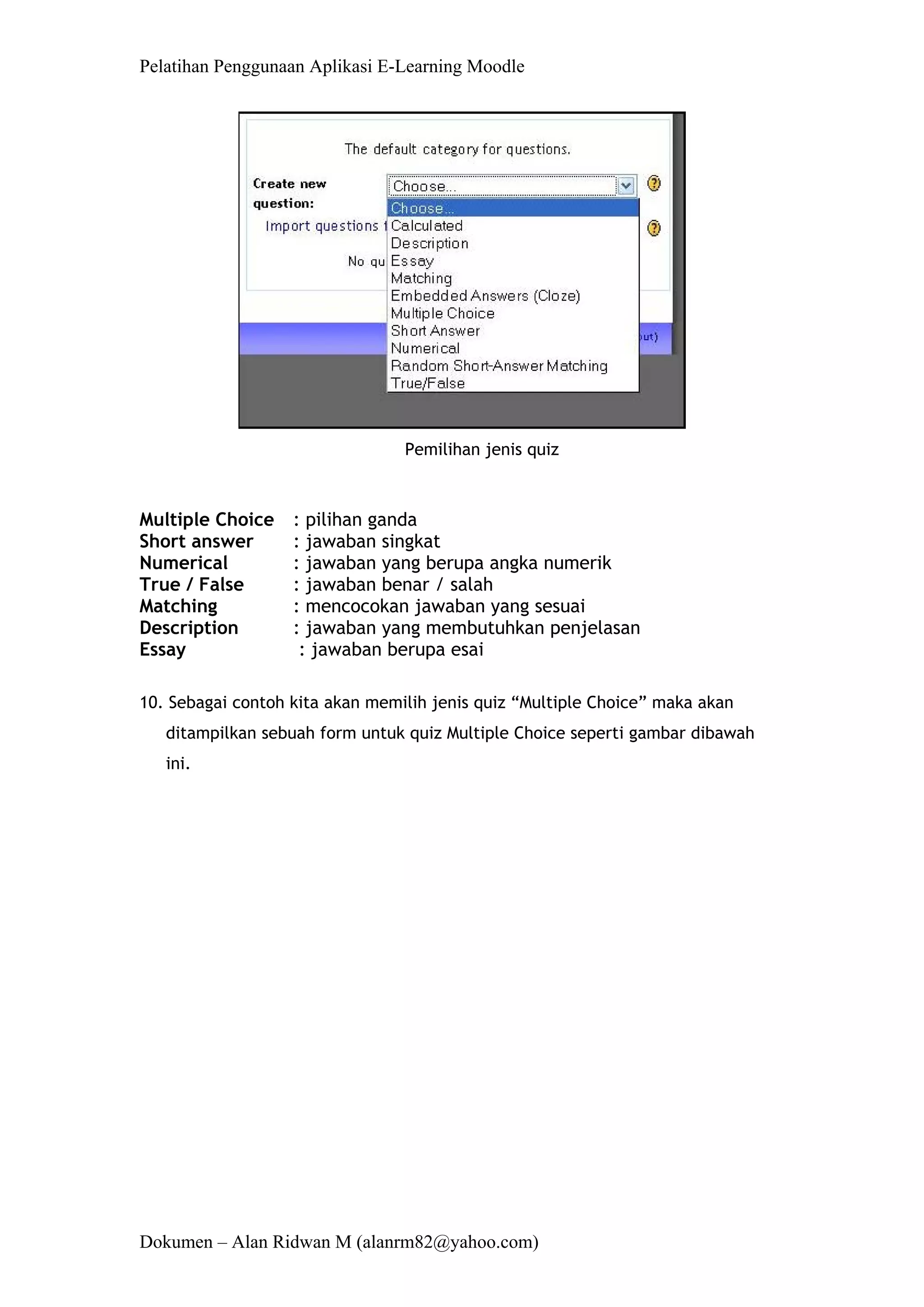Pelatihan Penggunaan Aplikasi E-Learning Moodle 
Dokumen – Alan Ridwan M (alanrm82@yahoo.com) 
Pemilihan jenis quiz 
Multiple Choice : pilihan ganda 
Short answer : jawaban singkat 
Numerical : jawaban yang berupa angka numerik 
True / False : jawaban benar / salah 
Matching : mencocokan jawaban yang sesuai 
Description : jawaban yang membutuhkan penjelasan 
Essay : jawaban berupa esai 
10. Sebagai contoh kita akan memilih jenis quiz “Multiple Choice” maka akan ditampilkan sebuah form untuk quiz Multiple Choice seperti gambar dibawah ini.  