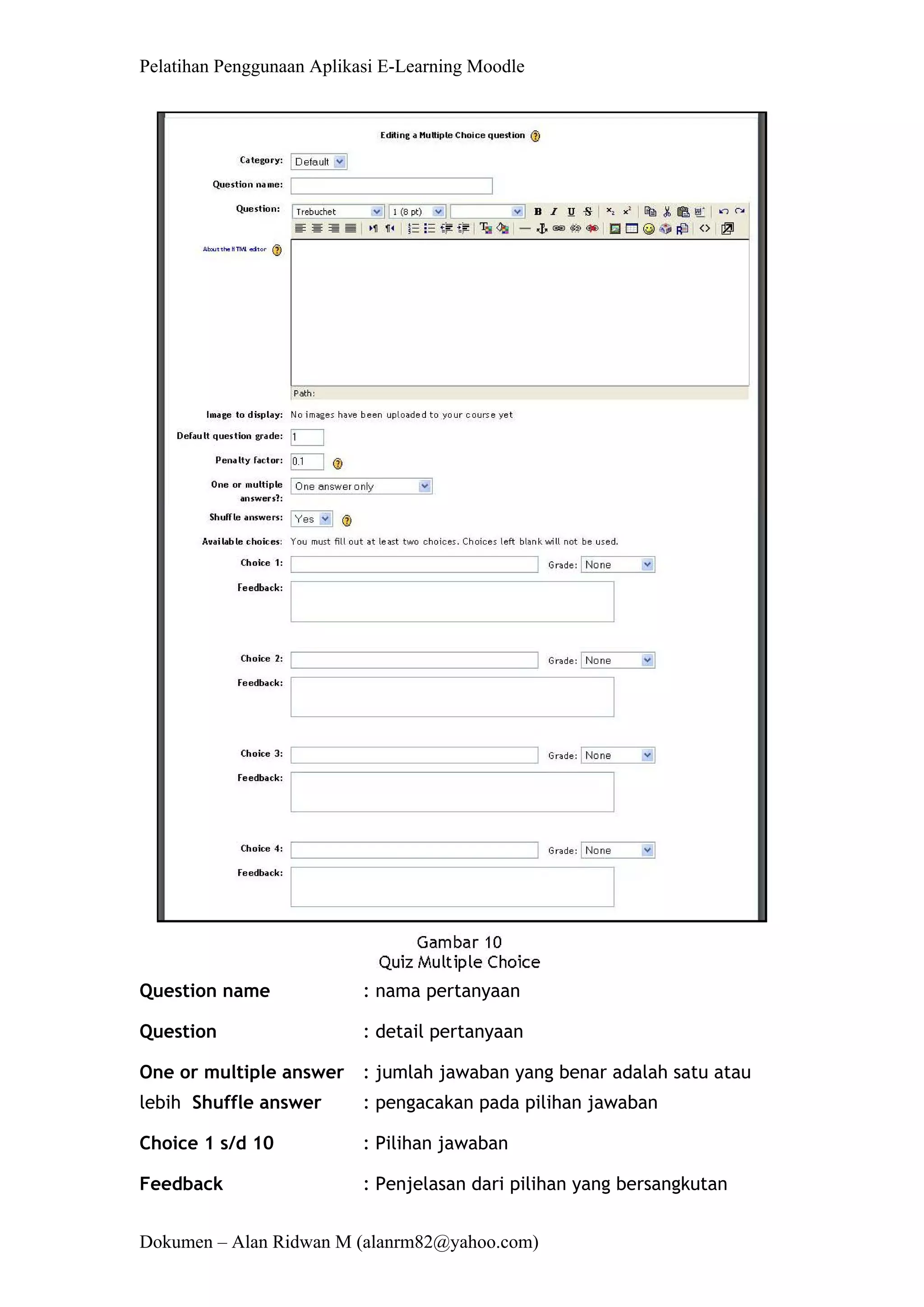 Pelatihan Penggunaan Aplikasi E-Learning Moodle 
Dokumen – Alan Ridwan M (alanrm82@yahoo.com) 
Question name : nama pertanyaan 
Question : detail pertanyaan 
One or multiple answer : jumlah jawaban yang benar adalah satu atau lebih Shuffle answer : pengacakan pada pilihan jawaban 
Choice 1 s/d 10 : Pilihan jawaban 
Feedback : Penjelasan dari pilihan yang bersangkutan  