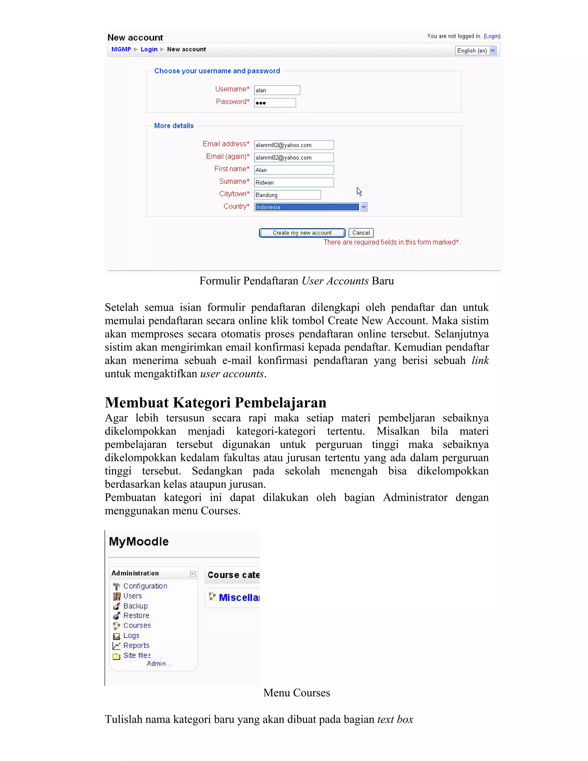 Formulir Pendaftaran User Accounts Baru 
Setelah semua isian formulir pendaftaran dilengkapi oleh pendaftar dan untuk memulai pendaftaran secara online klik tombol Create New Account. Maka sistim akan memproses secara otomatis proses pendaftaran online tersebut. Selanjutnya sistim akan mengirimkan email konfirmasi kepada pendaftar. Kemudian pendaftar akan menerima sebuah e-mail konfirmasi pendaftaran yang berisi sebuah link untuk mengaktifkan user accounts. 
Membuat Kategori Pembelajaran 
Agar lebih tersusun secara rapi maka setiap materi pembeljaran sebaiknya dikelompokkan menjadi kategori-kategori tertentu. Misalkan bila materi pembelajaran tersebut digunakan untuk perguruan tinggi maka sebaiknya dikelompokkan kedalam fakultas atau jurusan tertentu yang ada dalam perguruan tinggi tersebut. Sedangkan pada sekolah menengah bisa dikelompokkan berdasarkan kelas ataupun jurusan. 
Pembuatan kategori ini dapat dilakukan oleh bagian Administrator dengan menggunakan menu Courses. 
Menu Courses 
Tulislah nama kategori baru yang akan dibuat pada bagian text box  