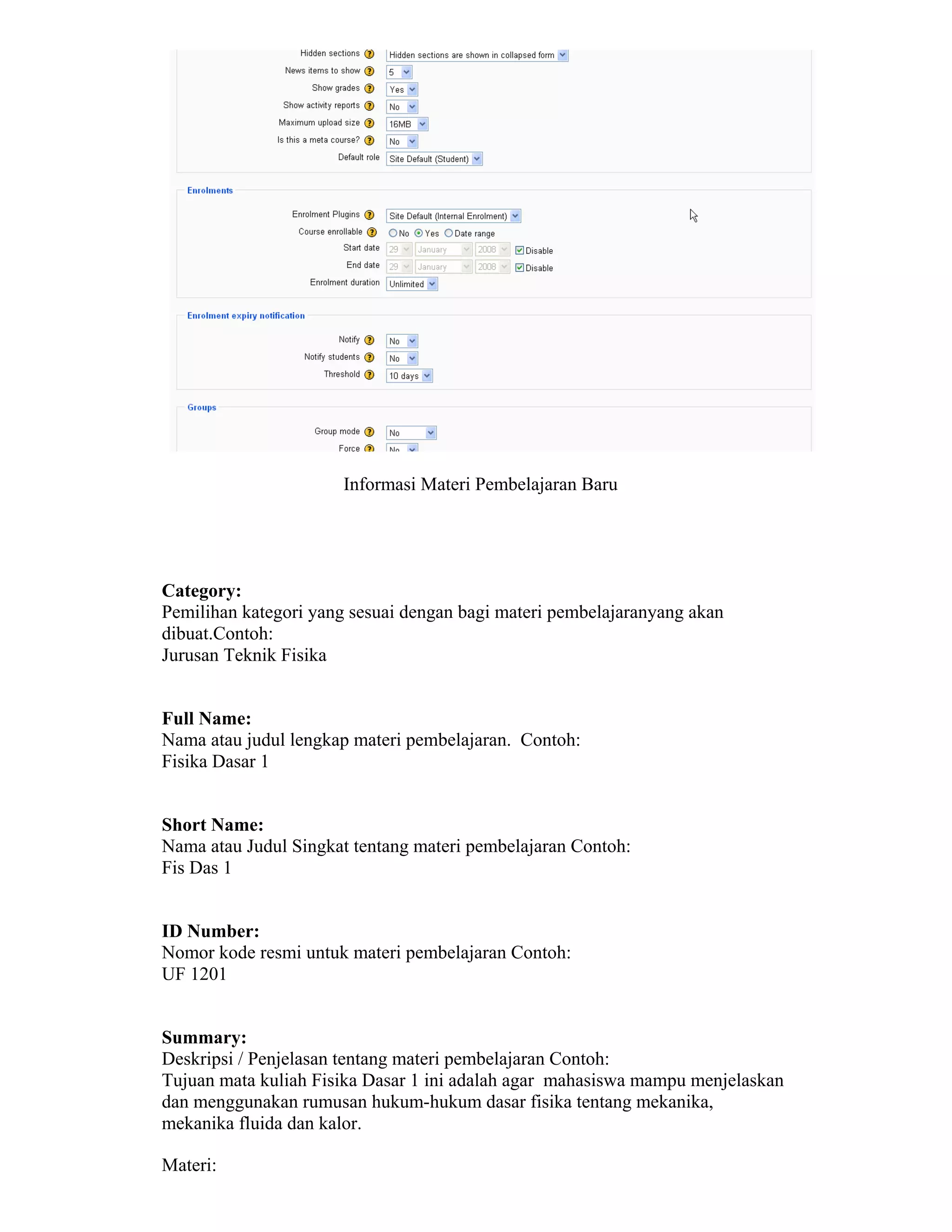 Informasi Materi Pembelajaran Baru 
Category: 
Pemilihan kategori yang sesuai dengan bagi materi pembelajaranyang akan dibuat.Contoh: 
Jurusan Teknik Fisika 
Full Name: 
Nama atau judul lengkap materi pembelajaran. Contoh: 
Fisika Dasar 1 
Short Name: 
Nama atau Judul Singkat tentang materi pembelajaran Contoh: 
Fis Das 1 
ID Number: 
Nomor kode resmi untuk materi pembelajaran Contoh: 
UF 1201 
Summary: 
Deskripsi / Penjelasan tentang materi pembelajaran Contoh: 
Tujuan mata kuliah Fisika Dasar 1 ini adalah agar mahasiswa mampu menjelaskan dan menggunakan rumusan hukum-hukum dasar fisika tentang mekanika, mekanika fluida dan kalor. 
Materi:  