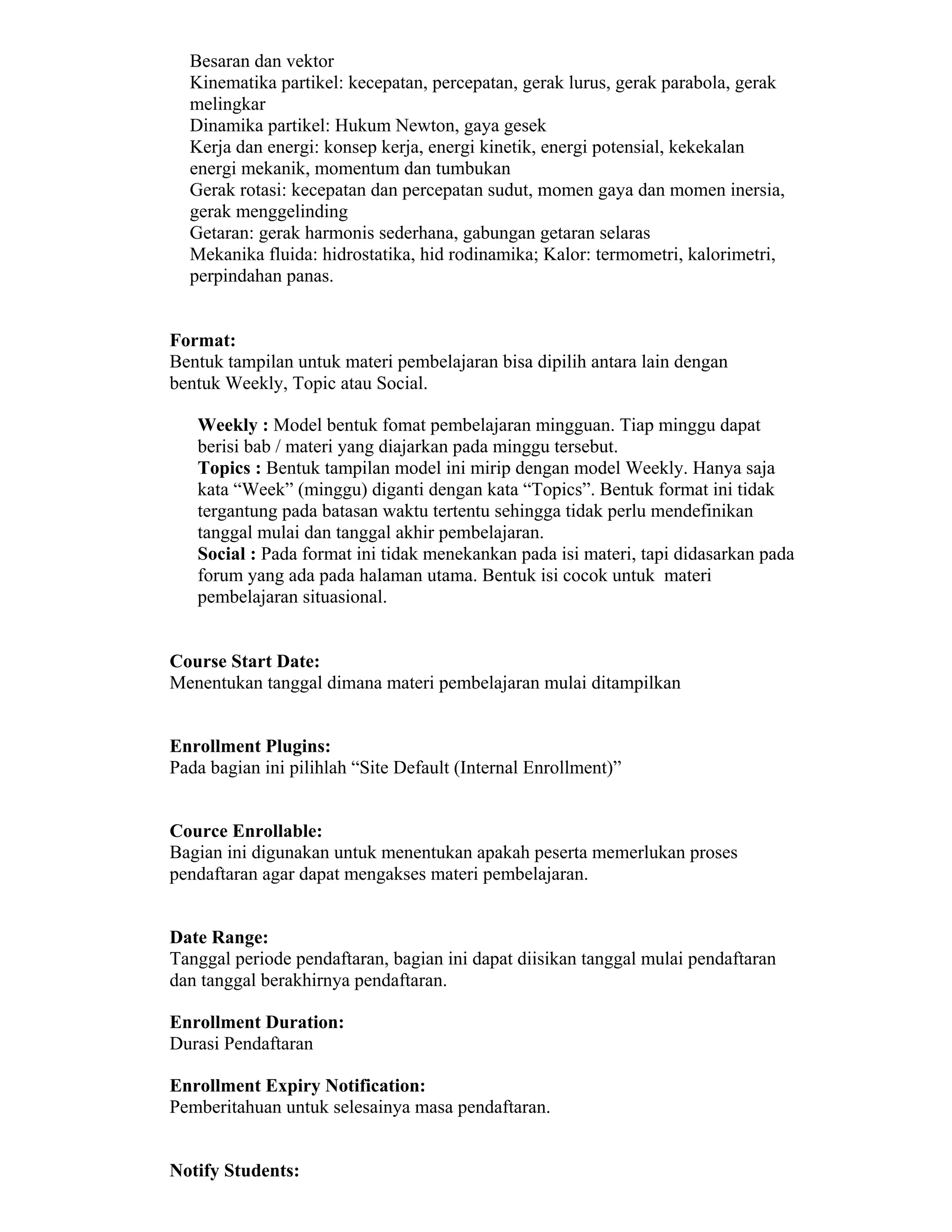 Besaran dan vektor 
 Kinematika partikel: kecepatan, percepatan, gerak lurus, gerak parabola, gerak melingkar 
 Dinamika partikel: Hukum Newton, gaya gesek 
 Kerja dan energi: konsep kerja, energi kinetik, energi potensial, kekekalan energi mekanik, momentum dan tumbukan 
 Gerak rotasi: kecepatan dan percepatan sudut, momen gaya dan momen inersia, gerak menggelinding 
 Getaran: gerak harmonis sederhana, gabungan getaran selaras 
 Mekanika fluida: hidrostatika, hid rodinamika; Kalor: termometri, kalorimetri, perpindahan panas. 
Format: 
Bentuk tampilan untuk materi pembelajaran bisa dipilih antara lain dengan bentuk Weekly, Topic atau Social. 
 Weekly : Model bentuk fomat pembelajaran mingguan. Tiap minggu dapat berisi bab / materi yang diajarkan pada minggu tersebut. 
 Topics : Bentuk tampilan model ini mirip dengan model Weekly. Hanya saja kata “Week” (minggu) diganti dengan kata “Topics”. Bentuk format ini tidak tergantung pada batasan waktu tertentu sehingga tidak perlu mendefinikan tanggal mulai dan tanggal akhir pembelajaran. 
 Social : Pada format ini tidak menekankan pada isi materi, tapi didasarkan pada forum yang ada pada halaman utama. Bentuk isi cocok untuk materi pembelajaran situasional. 
Course Start Date: 
Menentukan tanggal dimana materi pembelajaran mulai ditampilkan 
Enrollment Plugins: 
Pada bagian ini pilihlah “Site Default (Internal Enrollment)” 
Cource Enrollable: 
Bagian ini digunakan untuk menentukan apakah peserta memerlukan proses pendaftaran agar dapat mengakses materi pembelajaran. 
Date Range: 
Tanggal periode pendaftaran, bagian ini dapat diisikan tanggal mulai pendaftaran dan tanggal berakhirnya pendaftaran. 
Enrollment Duration: 
Durasi Pendaftaran 
Enrollment Expiry Notification: 
Pemberitahuan untuk selesainya masa pendaftaran. 
Notify Students:  