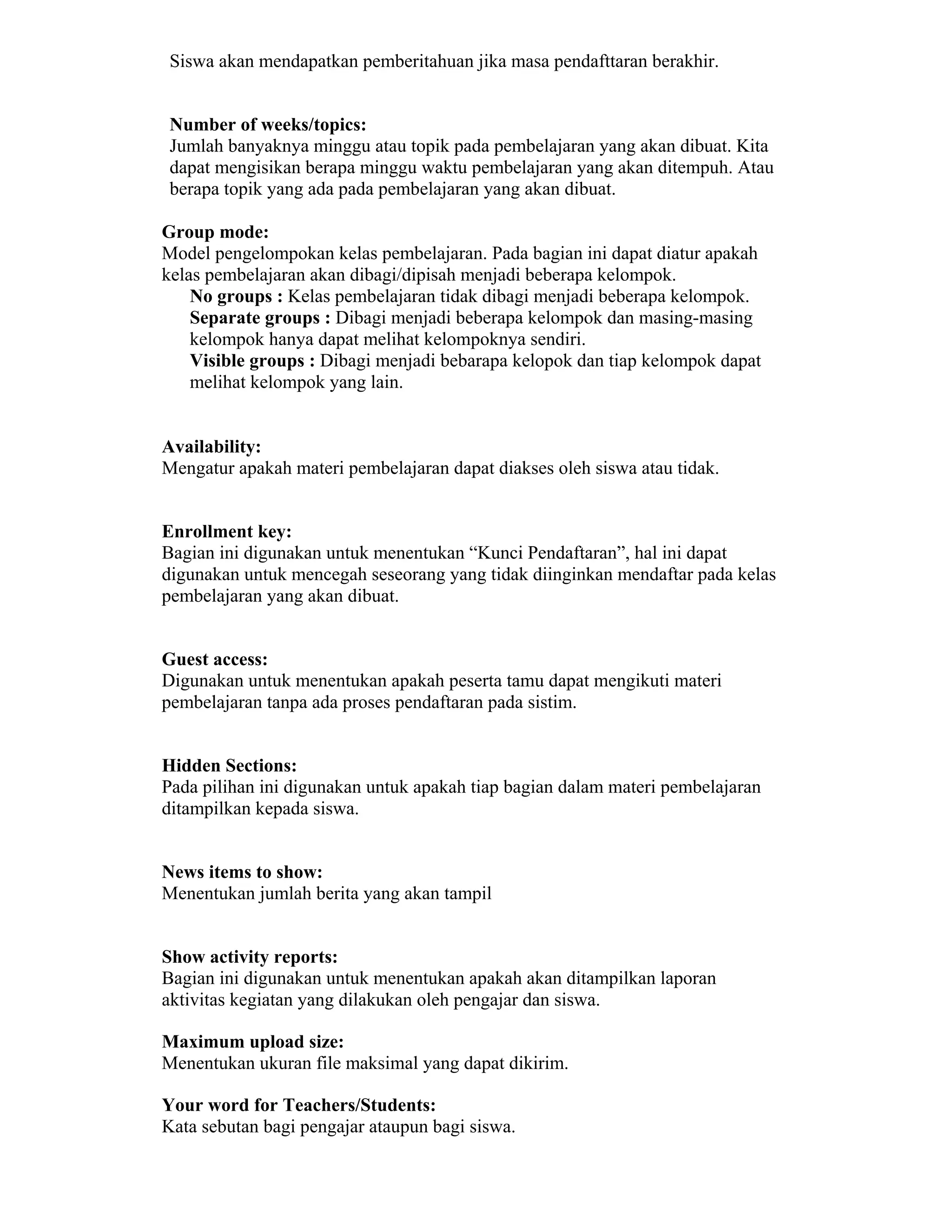 Siswa akan mendapatkan pemberitahuan jika masa pendafttaran berakhir. 
Number of weeks/topics: 
Jumlah banyaknya minggu atau topik pada pembelajaran yang akan dibuat. Kita dapat mengisikan berapa minggu waktu pembelajaran yang akan ditempuh. Atau berapa topik yang ada pada pembelajaran yang akan dibuat. 
Group mode: 
Model pengelompokan kelas pembelajaran. Pada bagian ini dapat diatur apakah kelas pembelajaran akan dibagi/dipisah menjadi beberapa kelompok. 
 No groups : Kelas pembelajaran tidak dibagi menjadi beberapa kelompok. 
 Separate groups : Dibagi menjadi beberapa kelompok dan masing-masing kelompok hanya dapat melihat kelompoknya sendiri. 
 Visible groups : Dibagi menjadi bebarapa kelopok dan tiap kelompok dapat melihat kelompok yang lain. 
Availability: 
Mengatur apakah materi pembelajaran dapat diakses oleh siswa atau tidak. 
Enrollment key: 
Bagian ini digunakan untuk menentukan “Kunci Pendaftaran”, hal ini dapat digunakan untuk mencegah seseorang yang tidak diinginkan mendaftar pada kelas pembelajaran yang akan dibuat. 
Guest access: 
Digunakan untuk menentukan apakah peserta tamu dapat mengikuti materi pembelajaran tanpa ada proses pendaftaran pada sistim. 
Hidden Sections: 
Pada pilihan ini digunakan untuk apakah tiap bagian dalam materi pembelajaran ditampilkan kepada siswa. 
News items to show: 
Menentukan jumlah berita yang akan tampil 
Show activity reports: 
Bagian ini digunakan untuk menentukan apakah akan ditampilkan laporan aktivitas kegiatan yang dilakukan oleh pengajar dan siswa. 
Maximum upload size: 
Menentukan ukuran file maksimal yang dapat dikirim. 
Your word for Teachers/Students: 
Kata sebutan bagi pengajar ataupun bagi siswa.  