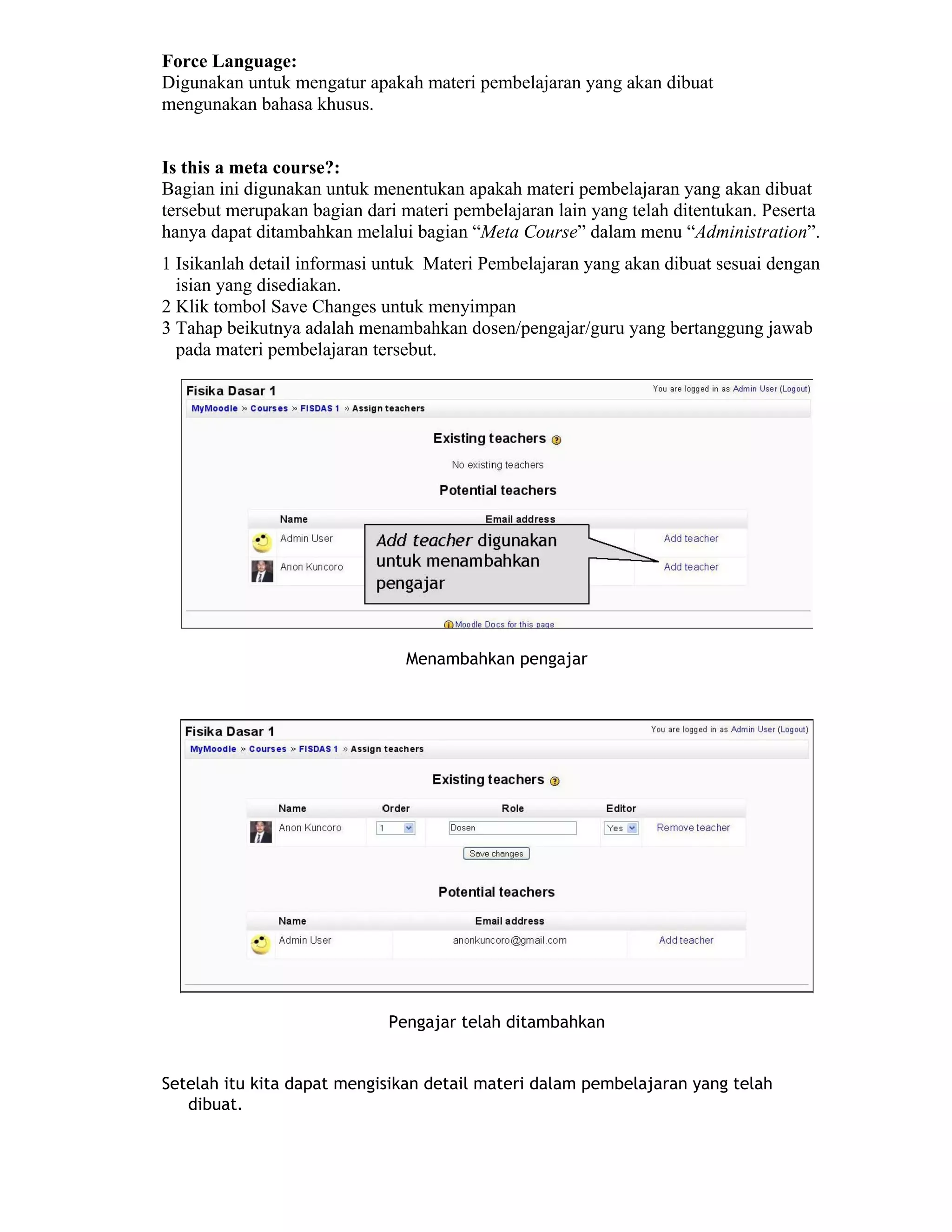 Force Language: 
Digunakan untuk mengatur apakah materi pembelajaran yang akan dibuat mengunakan bahasa khusus. 
Is this a meta course?: 
Bagian ini digunakan untuk menentukan apakah materi pembelajaran yang akan dibuat tersebut merupakan bagian dari materi pembelajaran lain yang telah ditentukan. Peserta hanya dapat ditambahkan melalui bagian “Meta Course” dalam menu “Administration”. 
1 Isikanlah detail informasi untuk Materi Pembelajaran yang akan dibuat sesuai dengan isian yang disediakan. 
2 Klik tombol Save Changes untuk menyimpan 
3 Tahap beikutnya adalah menambahkan dosen/pengajar/guru yang bertanggung jawab pada materi pembelajaran tersebut. 
Menambahkan pengajar 
Pengajar telah ditambahkan 
Setelah itu kita dapat mengisikan detail materi dalam pembelajaran yang telah dibuat.  