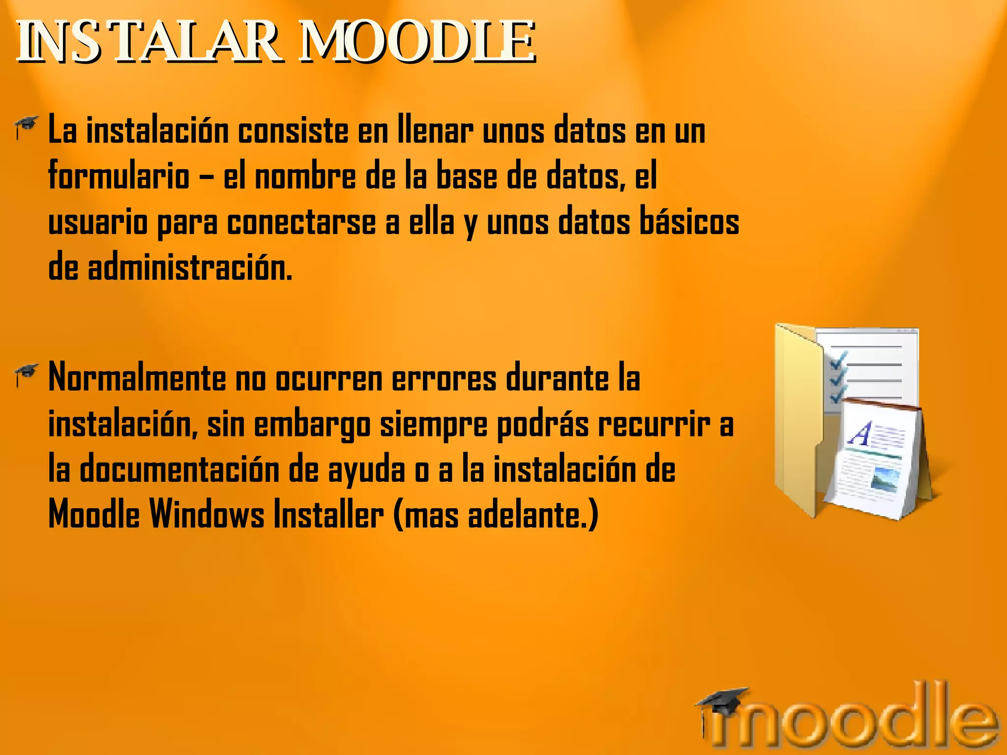 INSTALAR MOODLE La instalación consiste en llenar unos datos en un formulario – el nombre de la base de datos, el usuario para conectarse a ella y unos datos básicos de administración. Normalmente no ocurren errores durante la instalación, sin embargo siempre podrás recurrir a la documentación de ayuda o a la instalación de Moodle Windows Installer (mas adelante.) 