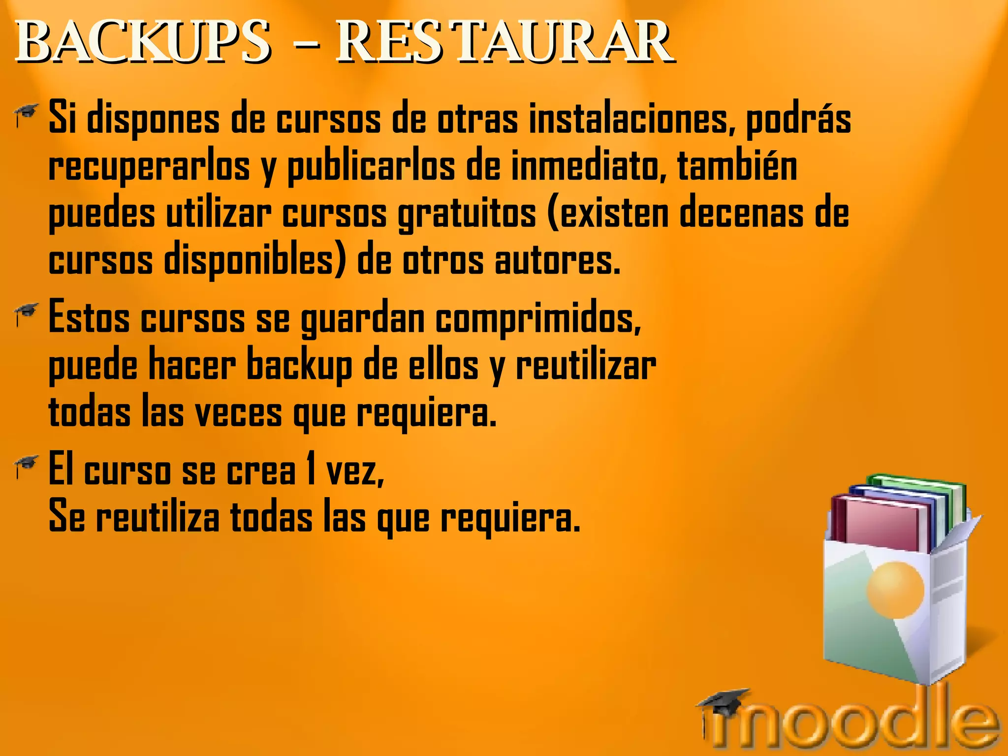 BACKUPS – RESTAURAR Si dispones de cursos de otras instalaciones, podrás recuperarlos y publicarlos de inmediato, también puedes utilizar cursos gratuitos (existen decenas de cursos disponibles) de otros autores. Estos cursos se guardan comprimidos, puede hacer backup de ellos y reutilizar todas las veces que requiera. El curso se crea 1 vez, Se reutiliza todas las que requiera. 