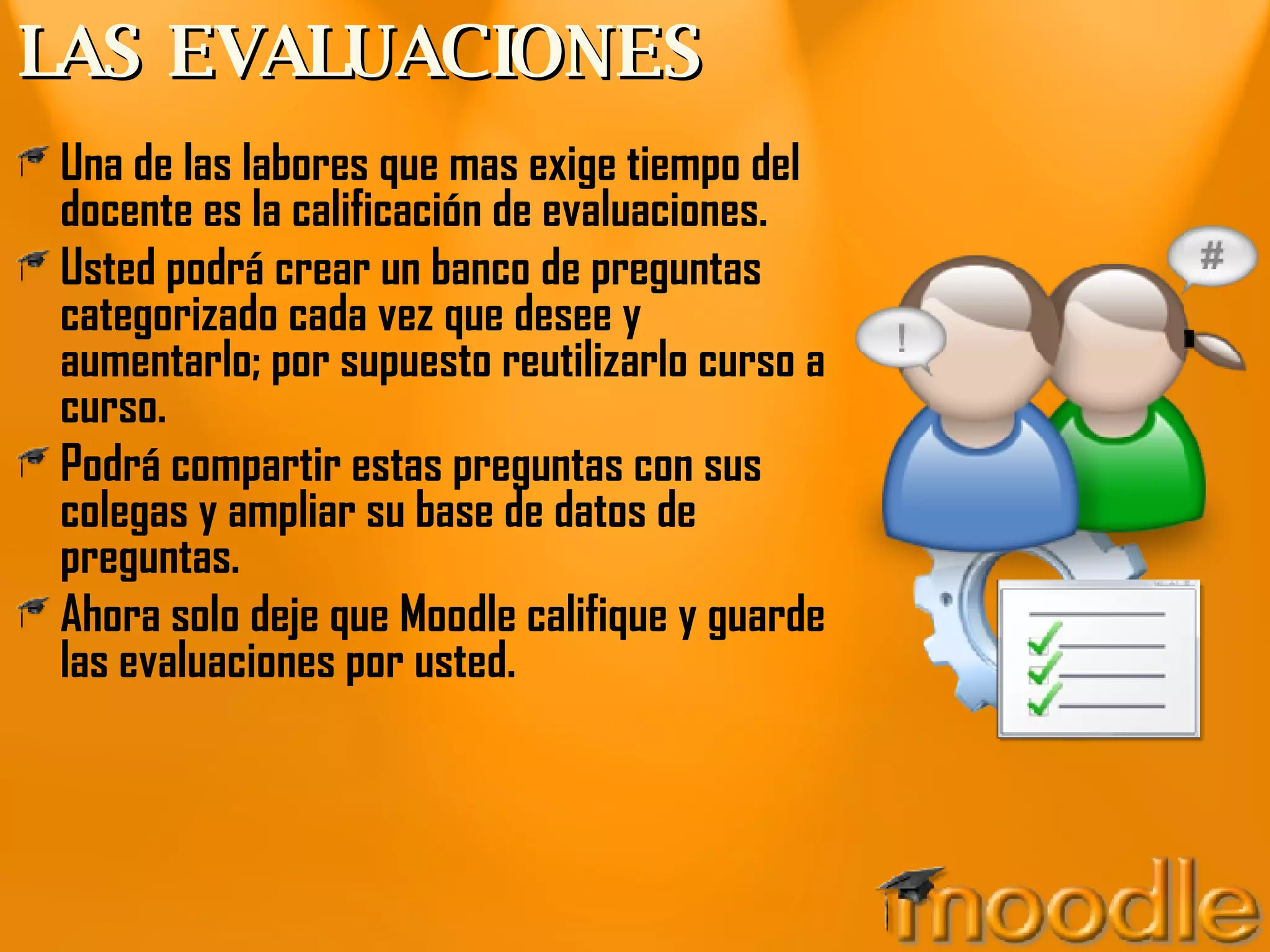 LAS EVALUACIONES Una de las labores que mas exige tiempo del docente es la calificación de evaluaciones. Usted podrá crear un banco de preguntas categorizado cada vez que desee y aumentarlo; por supuesto reutilizarlo curso a curso. Podrá compartir estas preguntas con sus colegas y ampliar su base de datos de preguntas. Ahora solo deje que Moodle califique y guarde las evaluaciones por usted. 