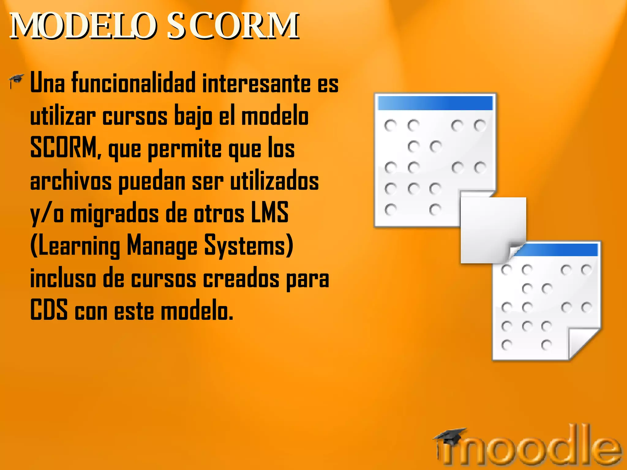 MODELO SCORM Una funcionalidad interesante es utilizar cursos bajo el modelo SCORM, que permite que los archivos puedan ser utilizados y/o migrados de otros LMS (Learning Manage Systems) incluso de cursos creados para CDS con este modelo. 