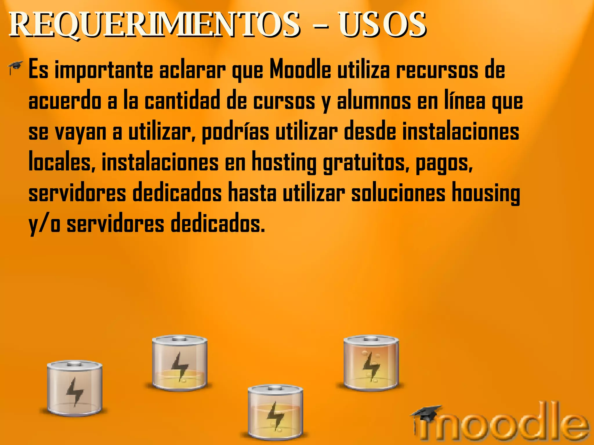 REQUERIMIENTOS – USOS Es importante aclarar que Moodle utiliza recursos de acuerdo a la cantidad de cursos y alumnos en línea que se vayan a utilizar, podrías utilizar desde instalaciones locales, instalaciones en hosting gratuitos, pagos, servidores dedicados hasta utilizar soluciones housing y/o servidores dedicados. 