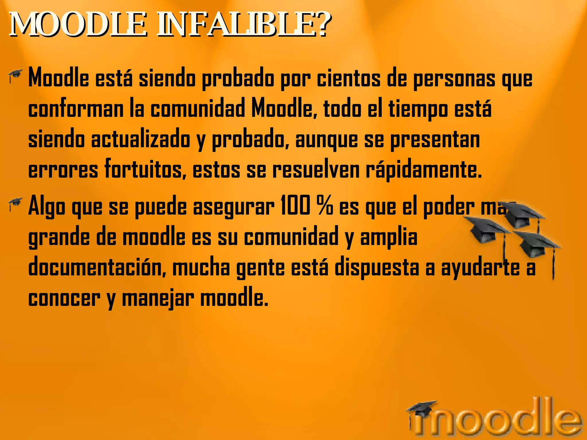MOODLE INFALIBLE? Moodle está siendo probado por cientos de personas que conforman la comunidad Moodle, todo el tiempo está siendo actualizado y probado, aunque se presentan errores fortuitos, estos se resuelven rápidamente. Algo que se puede asegurar 100 % es que el poder mas grande de moodle es su comunidad y amplia documentación, mucha gente está dispuesta a ayudarte a conocer y manejar moodle. 