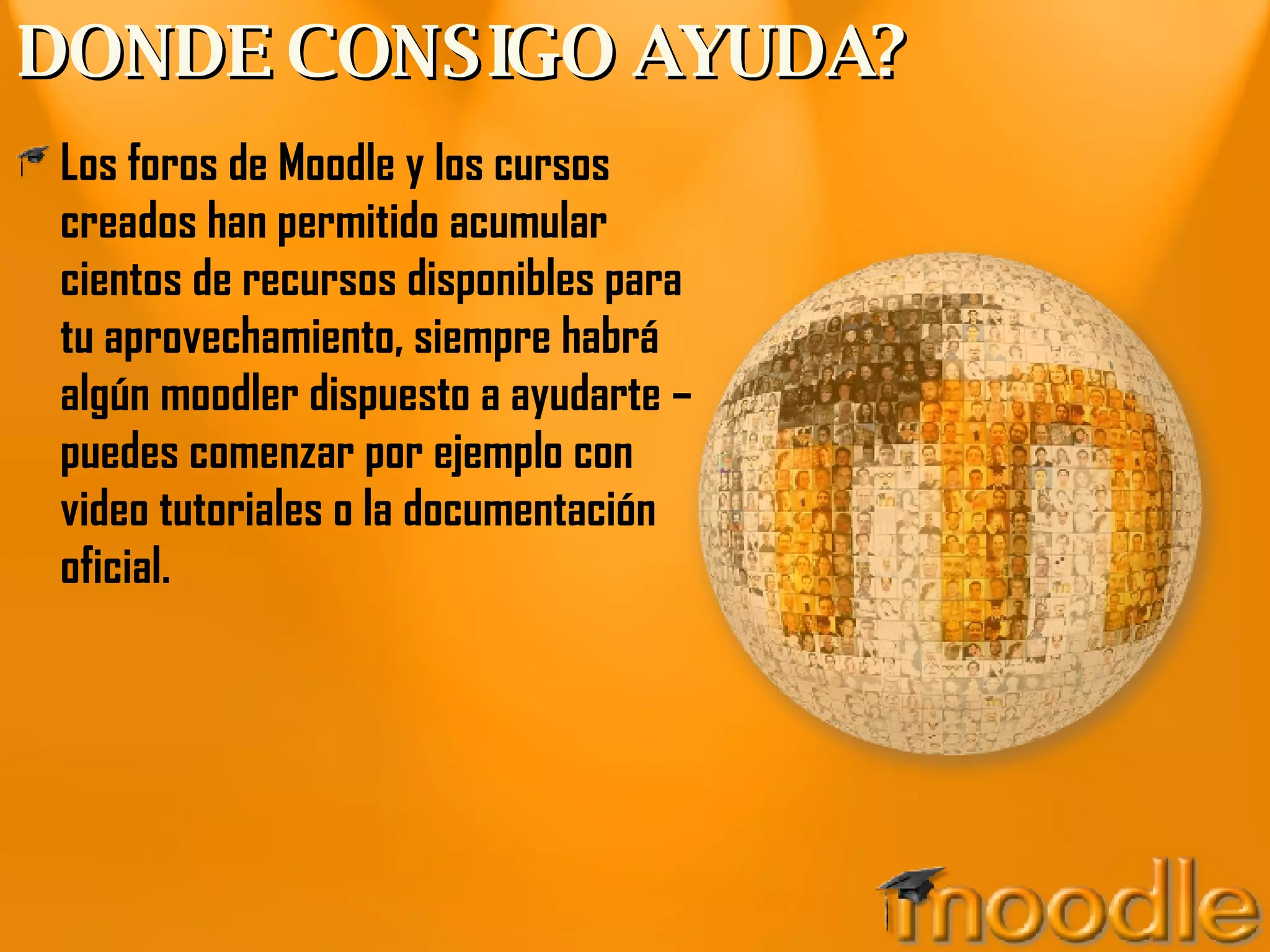DONDE CONSIGO AYUDA? Los foros de Moodle y los cursos creados han permitido acumular cientos de recursos disponibles para tu aprovechamiento, siempre habrá algún moodler dispuesto a ayudarte – puedes comenzar por ejemplo con video tutoriales o la documentación oficial. 
