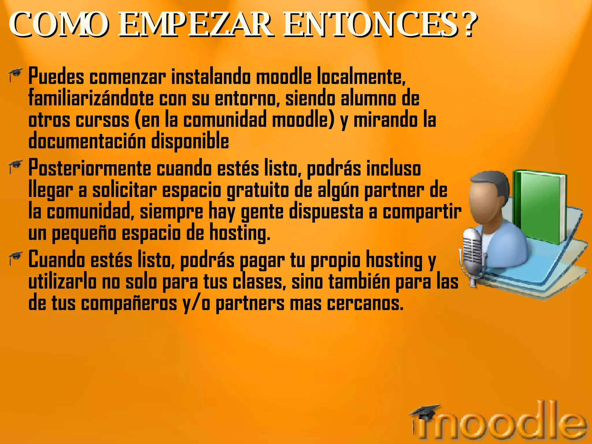 COMO EMPEZAR ENTONCES? Puedes comenzar instalando moodle localmente, familiarizándote con su entorno, siendo alumno de otros cursos (en la comunidad moodle) y mirando la documentación disponible Posteriormente cuando estés listo, podrás incluso llegar a solicitar espacio gratuito de algún partner de la comunidad, siempre hay gente dispuesta a compartir un pequeño espacio de hosting. Cuando estés listo, podrás pagar tu propio hosting y utilizarlo no solo para tus clases, sino también para las de tus compañeros y/o partners mas cercanos.  