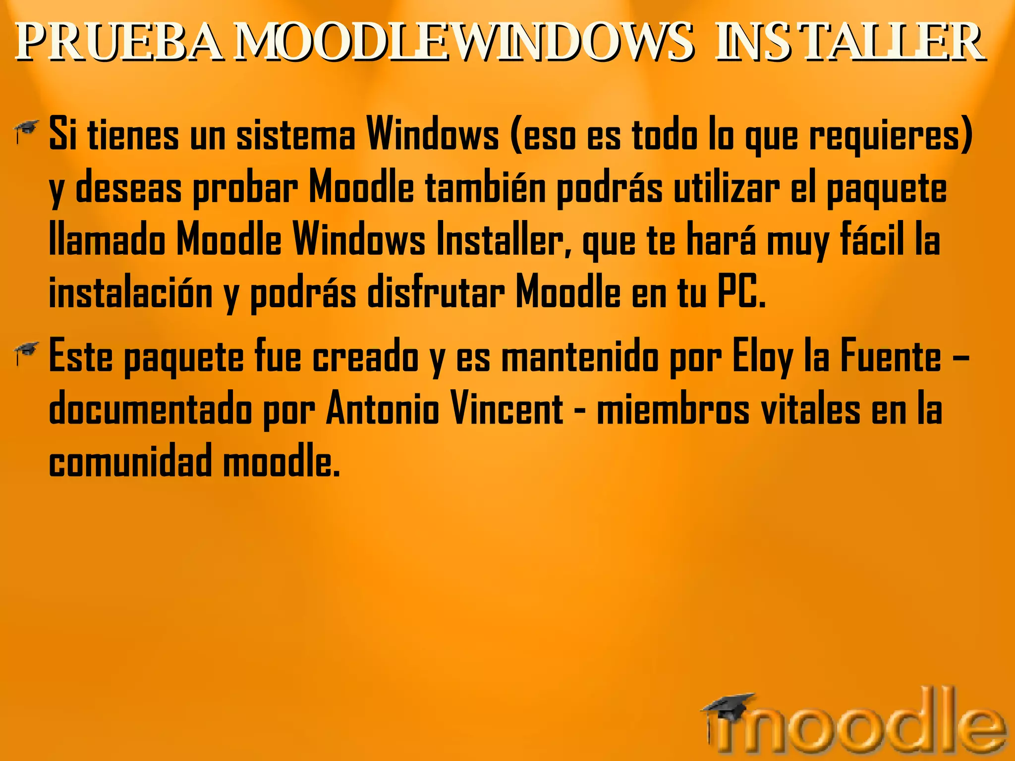 PRUEBA MOODLEWINDOWS INSTALLER Si tienes un sistema Windows (eso es todo lo que requieres) y deseas probar Moodle también podrás utilizar el paquete llamado Moodle Windows Installer, que te hará muy fácil la instalación y podrás disfrutar Moodle en tu PC. Este paquete fue creado y es mantenido por Eloy la Fuente – documentado por Antonio Vincent - miembros vitales en la comunidad moodle. 