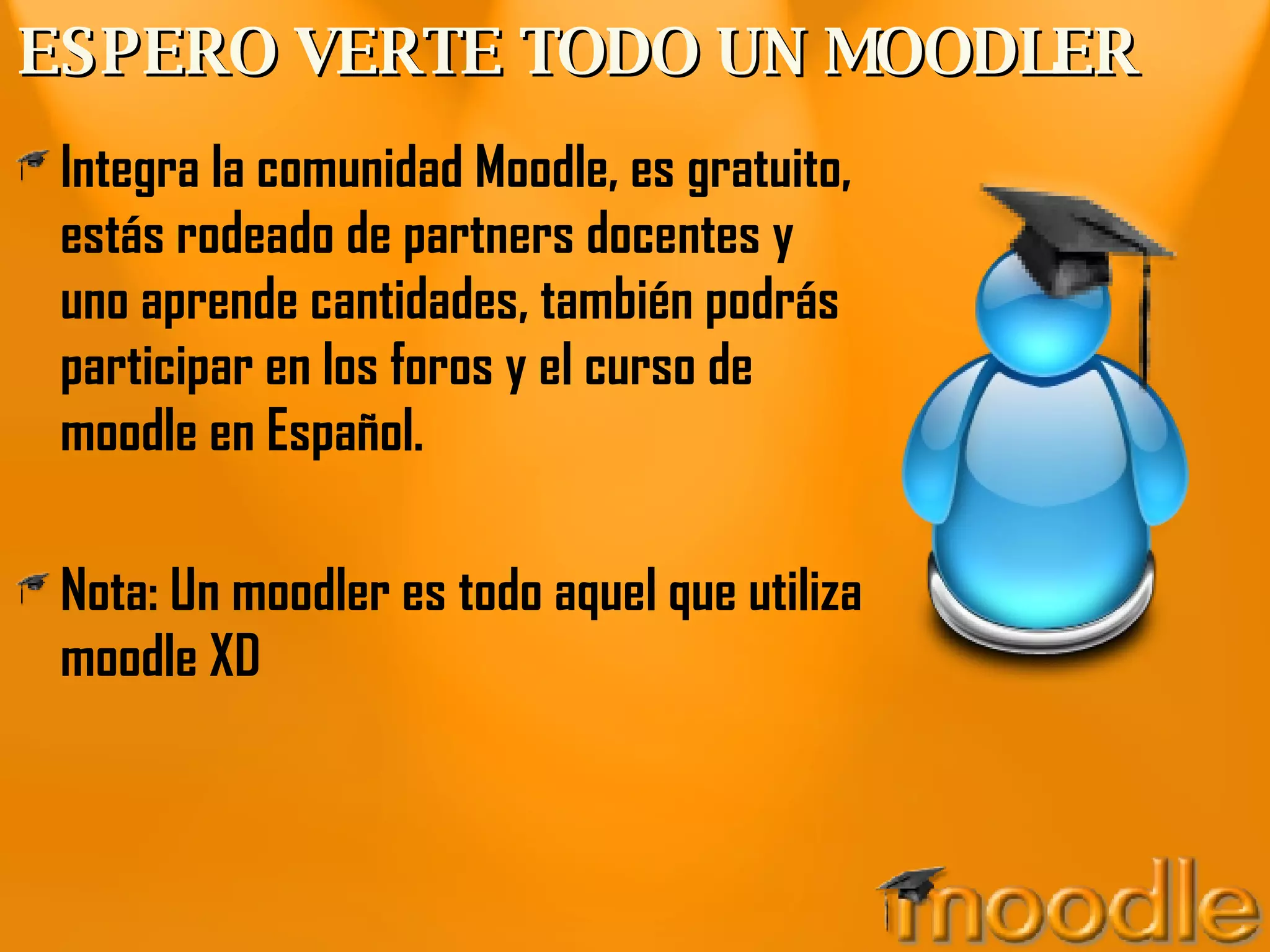 ESPERO VERTE TODO UN MOODLER Integra la comunidad Moodle, es gratuito, estás rodeado de partners docentes y uno aprende cantidades, también podrás participar en los foros y el curso de moodle en Español. Nota: Un moodler es todo aquel que utiliza moodle XD 