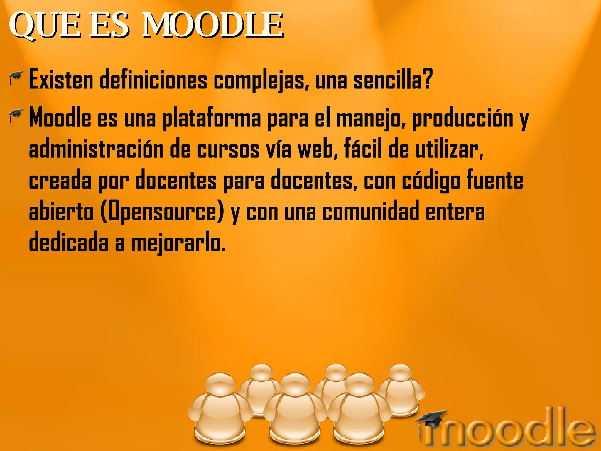 QUE ES MOODLE Existen definiciones complejas, una sencilla? Moodle es una plataforma para el manejo, producción y administración de cursos vía web, fácil de utilizar, creada por docentes para docentes, con código fuente abierto (Opensource) y con una comunidad entera dedicada a mejorarlo. 