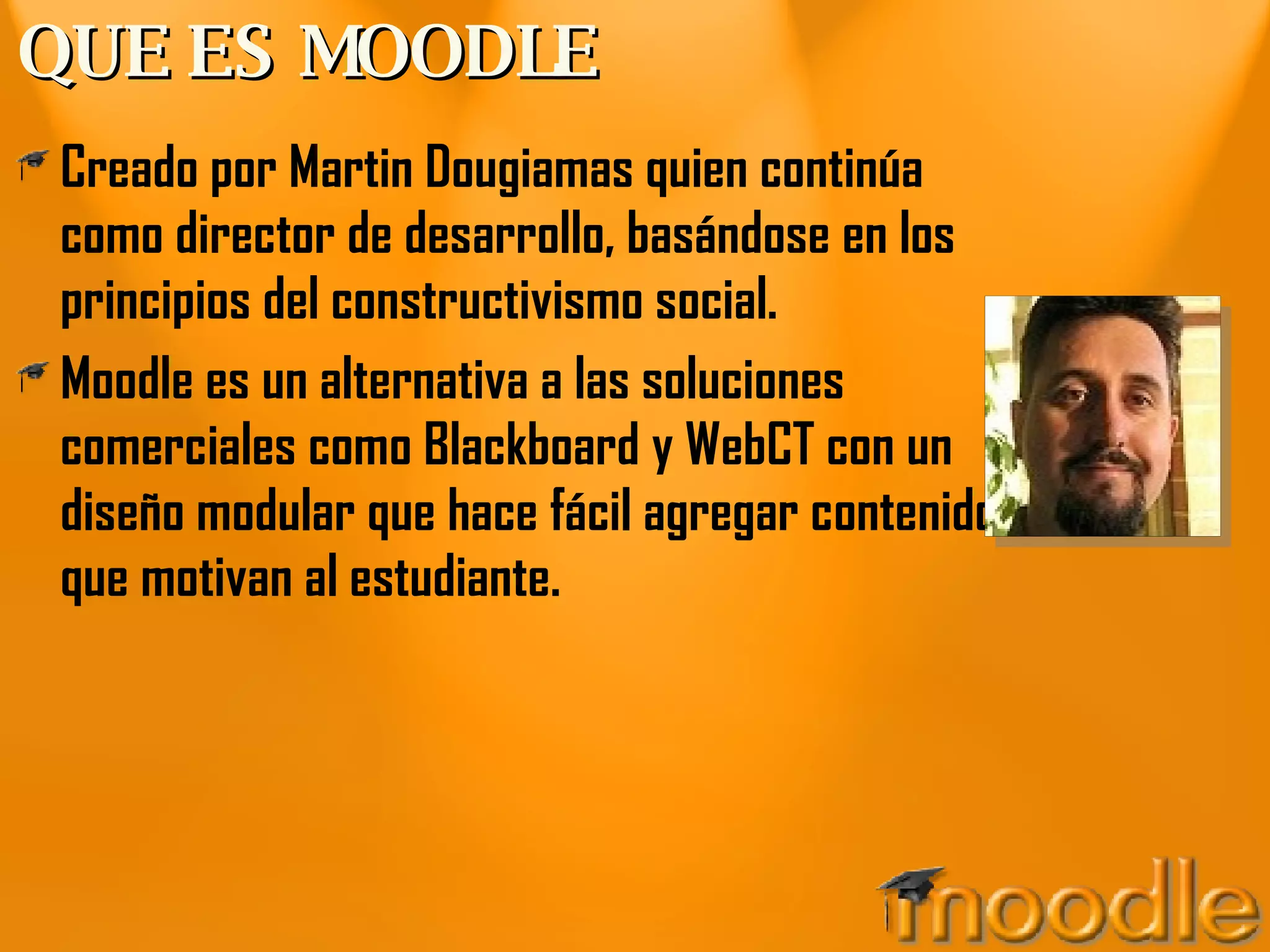 QUE ES MOODLE Creado por Martin Dougiamas quien continúa como director de desarrollo, basándose en los principios del constructivismo social. Moodle es un alternativa a las soluciones comerciales como Blackboard y WebCT con un diseño modular que hace fácil agregar contenidos que motivan al estudiante. 