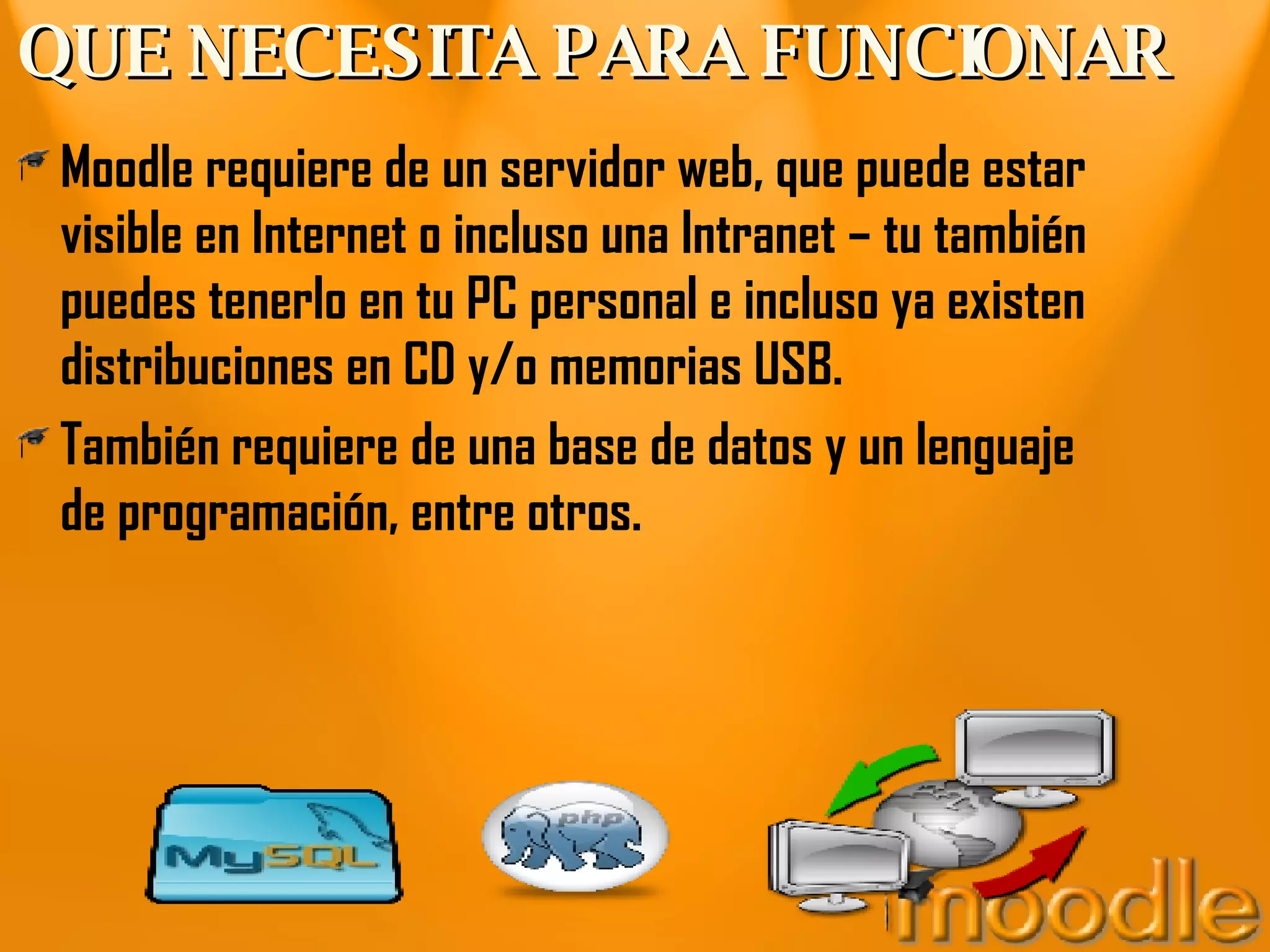 QUE NECESITA PARA FUNCIONAR Moodle requiere de un servidor web, que puede estar visible en Internet o incluso una Intranet – tu también puedes tenerlo en tu PC personal e incluso ya existen distribuciones en CD y/o memorias USB. También requiere de una base de datos y un lenguaje de programación, entre otros. 