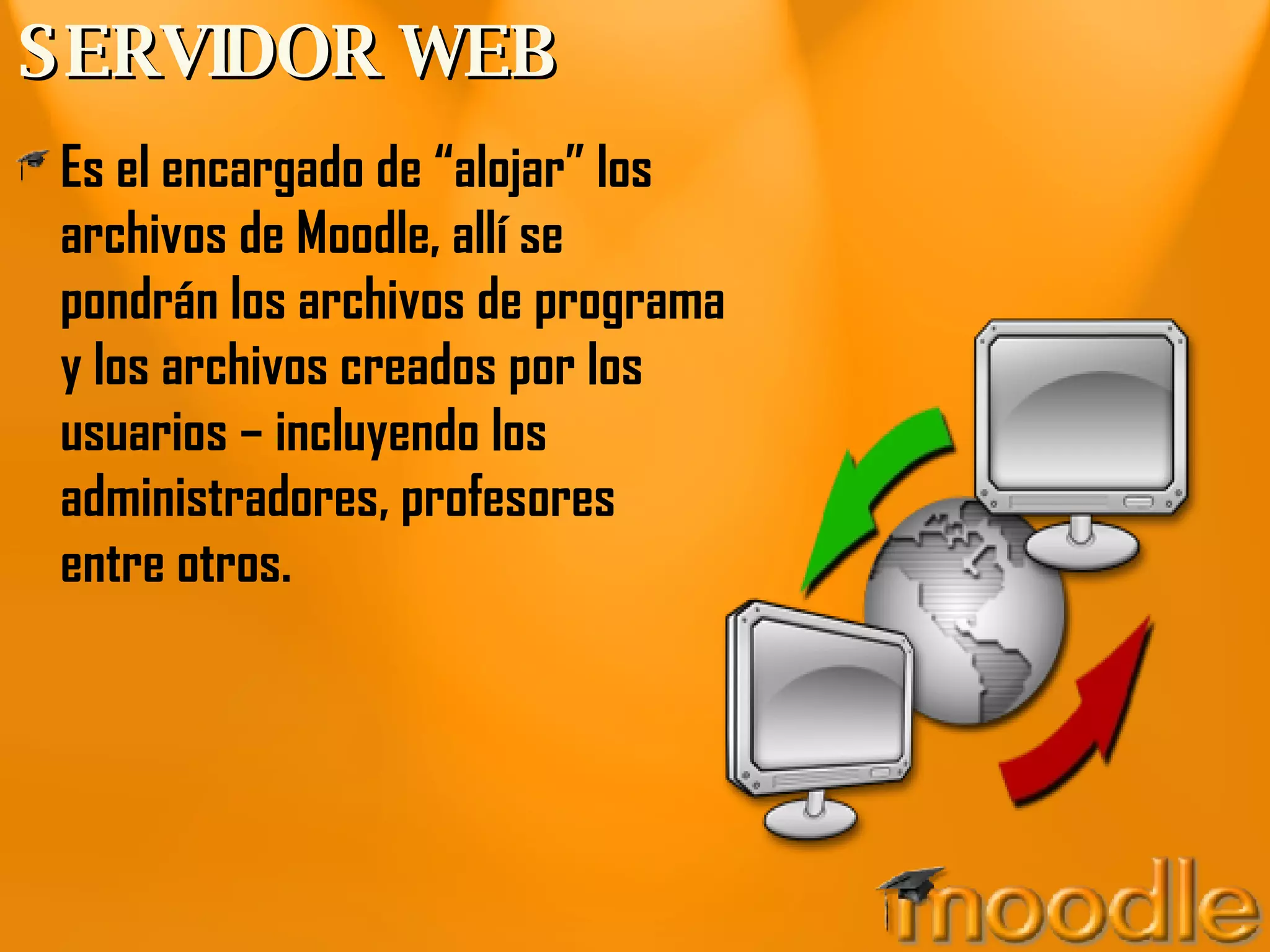 SERVIDOR WEB Es el encargado de “alojar” los archivos de Moodle, allí se pondrán los archivos de programa y los archivos creados por los usuarios – incluyendo los administradores, profesores entre otros.  