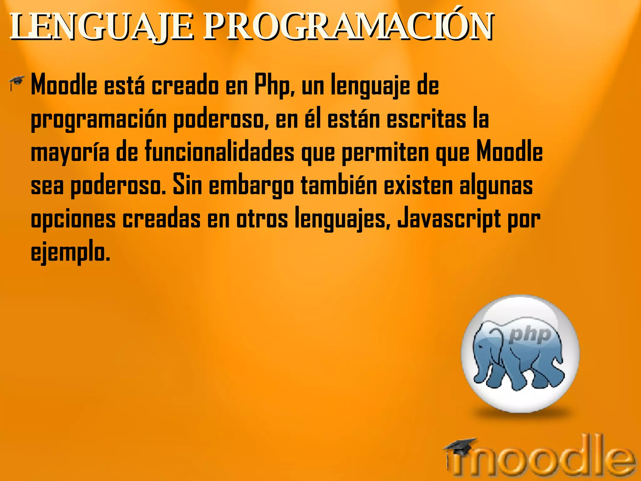 LENGUAJE PROGRAMACIÓN Moodle está creado en Php, un lenguaje de programación poderoso, en él están escritas la mayoría de funcionalidades que permiten que Moodle sea poderoso. Sin embargo también existen algunas opciones creadas en otros lenguajes, Javascript por ejemplo. 