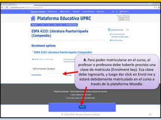 8. Para poder matricularse en el curso, el
profesor o profesora debe haberle provisto una
clave de matrícula (Enrolment key). Esa clave
debe ingresarla, y luego dar click en Enrol me y
estará debidamente matriculado en el curso a
través de la plataforma Moodle.
© 2016 Prof. Rosana Torres Cintrón 12
 