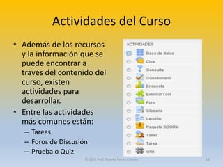 Actividades del Curso
• Además de los recursos
y la información que se
puede encontrar a
través del contenido del
curso, existen
actividades para
desarrollar.
• Entre las actividades
más comunes están:
– Tareas
– Foros de Discusión
– Prueba o Quiz
© 2016 Prof. Rosana Torres Cintrón 19
 