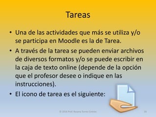 Tareas
• Una de las actividades que más se utiliza y/o
se participa en Moodle es la de Tarea.
• A través de la tarea se pueden enviar archivos
de diversos formatos y/o se puede escribir en
la caja de texto online (depende de la opción
que el profesor desee o indique en las
instrucciones).
• El icono de tarea es el siguiente:
© 2016 Prof. Rosana Torres Cintrón 20
 