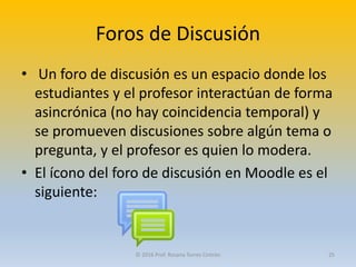 Foros de Discusión
• Un foro de discusión es un espacio donde los
estudiantes y el profesor interactúan de forma
asincrónica (no hay coincidencia temporal) y
se promueven discusiones sobre algún tema o
pregunta, y el profesor es quien lo modera.
• El ícono del foro de discusión en Moodle es el
siguiente:
© 2016 Prof. Rosana Torres Cintrón 25
 
