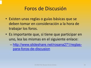 Foros de Discusión
• Existen unas reglas o guías básicas que se
deben tomar en consideración a la hora de
trabajar los foros.
• Es importante que, si tiene que participar en
uno, lea las mismas en el siguiente enlace:
– http://www.slideshare.net/rosana271/reglas-
para-foros-de-discusion
© 2016 Prof. Rosana Torres Cintrón 26
 