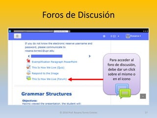 Foros de Discusión
Para acceder al
foro de discusión,
debe dar un click
sobre el mismo o
en el icono
© 2016 Prof. Rosana Torres Cintrón 27
 