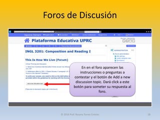 Foros de Discusión
En en el foro aparecen las
instrucciones o preguntas a
contestar y el botón de Add a new
discussion topic. Dará click a este
botón para someter su respuesta al
foro.
© 2016 Prof. Rosana Torres Cintrón 28
 
