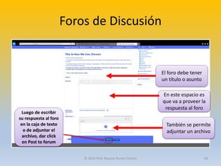Foros de Discusión
El foro debe tener
un título o asunto
En este espacio es
que va a proveer la
respuesta al foro
También se permite
adjuntar un archivo
Luego de escribir
su respuesta al foro
en la caja de texto
o de adjuntar el
archivo, dar click
en Post to forum
© 2016 Prof. Rosana Torres Cintrón 29
 