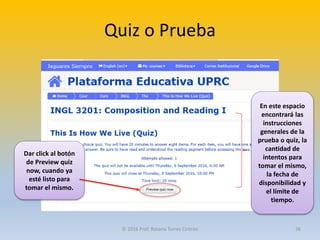 Quiz o Prueba
En este espacio
encontrará las
instrucciones
generales de la
prueba o quiz, la
cantidad de
intentos para
tomar el mismo,
la fecha de
disponibilidad y
el límite de
tiempo.
Dar click al botón
de Preview quiz
now, cuando ya
esté listo para
tomar el mismo.
© 2016 Prof. Rosana Torres Cintrón 36
 