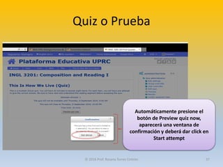 Quiz o Prueba
Automáticamente presione el
botón de Preview quiz now,
aparecerá una ventana de
confirmación y deberá dar click en
Start attempt
© 2016 Prof. Rosana Torres Cintrón 37
 