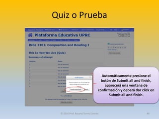 Quiz o Prueba
Automáticamente presione el
botón de Submit all and finish,
aparecerá una ventana de
confirmación y deberá dar click en
Submit all and finish.
© 2016 Prof. Rosana Torres Cintrón 40
 