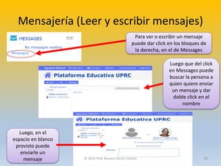 Mensajería (Leer y escribir mensajes)
Para ver o escribir un mensaje
puede dar click en los bloques de
la derecha, en el de Messages
Luego que del click
en Messages puede
buscar la persona a
quien quiere enviar
un mensaje y dar
doble click en el
nombre
Luego, en el
espacio en blanco
provisto puede
enviarle un
mensaje © 2016 Prof. Rosana Torres Cintrón 42
 