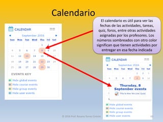 Calendario
El calendario es útil para ver las
fechas de las actividades, tareas,
quiz, foros, entre otras actividades
asignadas por los profesores. Los
números sombreados con otro color
significan que tienen actividades por
entregar en esa fecha indicada
© 2016 Prof. Rosana Torres Cintrón 43
 