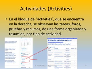 Actividades (Activities)
• En el bloque de “activities”, que se encuentra
en la derecha, se observan las tareas, foros,
pruebas y recursos, de una forma organizada y
resumida, por tipo de actividad.
© 2016 Prof. Rosana Torres Cintrón 44
 