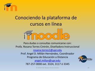 Conociendo la plataforma de
cursos en línea
Para dudas o consultas comunicarse con:
Profa. Rosana Torres Cintrón, Diseñadora Instruccional
rosana.torres1@upr.edu
Prof. Angel D. Millán Hernández, Coordinador
Programa de Educación a Distancia
angel.millan@upr.edu
787-257-0000 ext. 3324, 3117 ó 3345
© 2016 Prof. Rosana Torres Cintrón 45
 