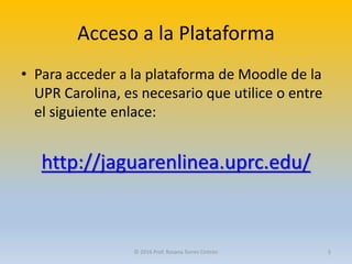 Acceso a la Plataforma
• Para acceder a la plataforma de Moodle de la
UPR Carolina, es necesario que utilice o entre
el siguiente enlace:
http://jaguarenlinea.uprc.edu/
© 2016 Prof. Rosana Torres Cintrón 5
 