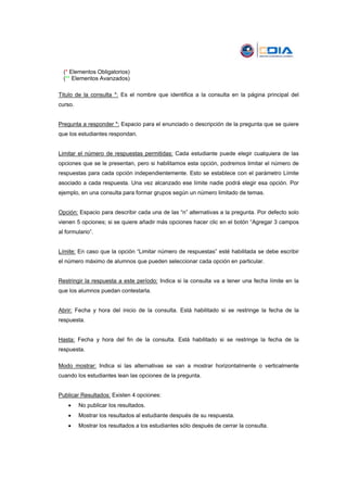 (* Elementos Obligatorios)
  (** Elementos Avanzados)

Titulo de la consulta *: Es el nombre que identifica a la consulta en la página principal del
curso.


Pregunta a responder *: Espacio para el enunciado o descripción de la pregunta que se quiere
que los estudiantes respondan.


Limitar el número de respuestas permitidas: Cada estudiante puede elegir cualquiera de las
opciones que se le presentan, pero si habilitamos esta opción, podremos limitar el número de
respuestas para cada opción independientemente. Esto se establece con el parámetro Límite
asociado a cada respuesta. Una vez alcanzado ese límite nadie podrá elegir esa opción. Por
ejemplo, en una consulta para formar grupos según un número limitado de temas.


Opción: Espacio para describir cada una de las “n” alternativas a la pregunta. Por defecto solo
vienen 5 opciones; si se quiere añadir más opciones hacer clic en el botón “Agregar 3 campos
al formulario”.


Límite: En caso que la opción “Limitar número de respuestas” esté habilitada se debe escribir
el número máximo de alumnos que pueden seleccionar cada opción en particular.


Restringir la respuesta a este período: Indica si la consulta va a tener una fecha límite en la
que los alumnos puedan contestarla.


Abrir: Fecha y hora del inicio de la consulta. Está habilitado si se restringe la fecha de la
respuesta.


Hasta: Fecha y hora del fin de la consulta. Está habilitado si se restringe la fecha de la
respuesta.

Modo mostrar: Indica si las alternativas se van a mostrar horizontalmente o verticalmente
cuando los estudiantes lean las opciones de la pregunta.


Publicar Resultados: Existen 4 opciones:
    •    No publicar los resultados.
    •    Mostrar los resultados al estudiante después de su respuesta.
    •    Mostrar los resultados a los estudiantes sólo después de cerrar la consulta.
 