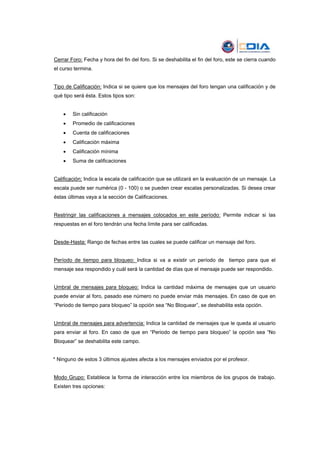 Cerrar Foro: Fecha y hora del fin del foro. Si se deshabilita el fin del foro, este se cierra cuando
el curso termina.


Tipo de Calificación: Indica si se quiere que los mensajes del foro tengan una calificación y de
qué tipo será ésta. Estos tipos son:


    •   Sin calificación
    •   Promedio de calificaciones
    •   Cuenta de calificaciones
    •   Calificación máxima
    •   Calificación mínima
    •   Suma de calificaciones


Calificación: Indica la escala de calificación que se utilizará en la evaluación de un mensaje. La
escala puede ser numérica (0 - 100) o se pueden crear escalas personalizadas. Si desea crear
éstas últimas vaya a la sección de Calificaciones.


Restringir las calificaciones a mensajes colocados en este período: Permite indicar si las
respuestas en el foro tendrán una fecha límite para ser calificadas.


Desde-Hasta: Rango de fechas entre las cuales se puede calificar un mensaje del foro.


Período de tiempo para bloqueo: Indica si va a existir un período de tiempo para que el
mensaje sea respondido y cuál será la cantidad de días que el mensaje puede ser respondido.


Umbral de mensajes para bloqueo: Indica la cantidad máxima de mensajes que un usuario
puede enviar al foro, pasado ese número no puede enviar más mensajes. En caso de que en
“Periodo de tiempo para bloqueo” la opción sea “No Bloquear”, se deshabilita esta opción.


Umbral de mensajes para advertencia: Indica la cantidad de mensajes que le queda al usuario
para enviar al foro. En caso de que en “Periodo de tiempo para bloqueo” la opción sea “No
Bloquear” se deshabilita este campo.


* Ninguno de estos 3 últimos ajustes afecta a los mensajes enviados por el profesor.


Modo Grupo: Establece la forma de interacción entre los miembros de los grupos de trabajo.
Existen tres opciones:
 